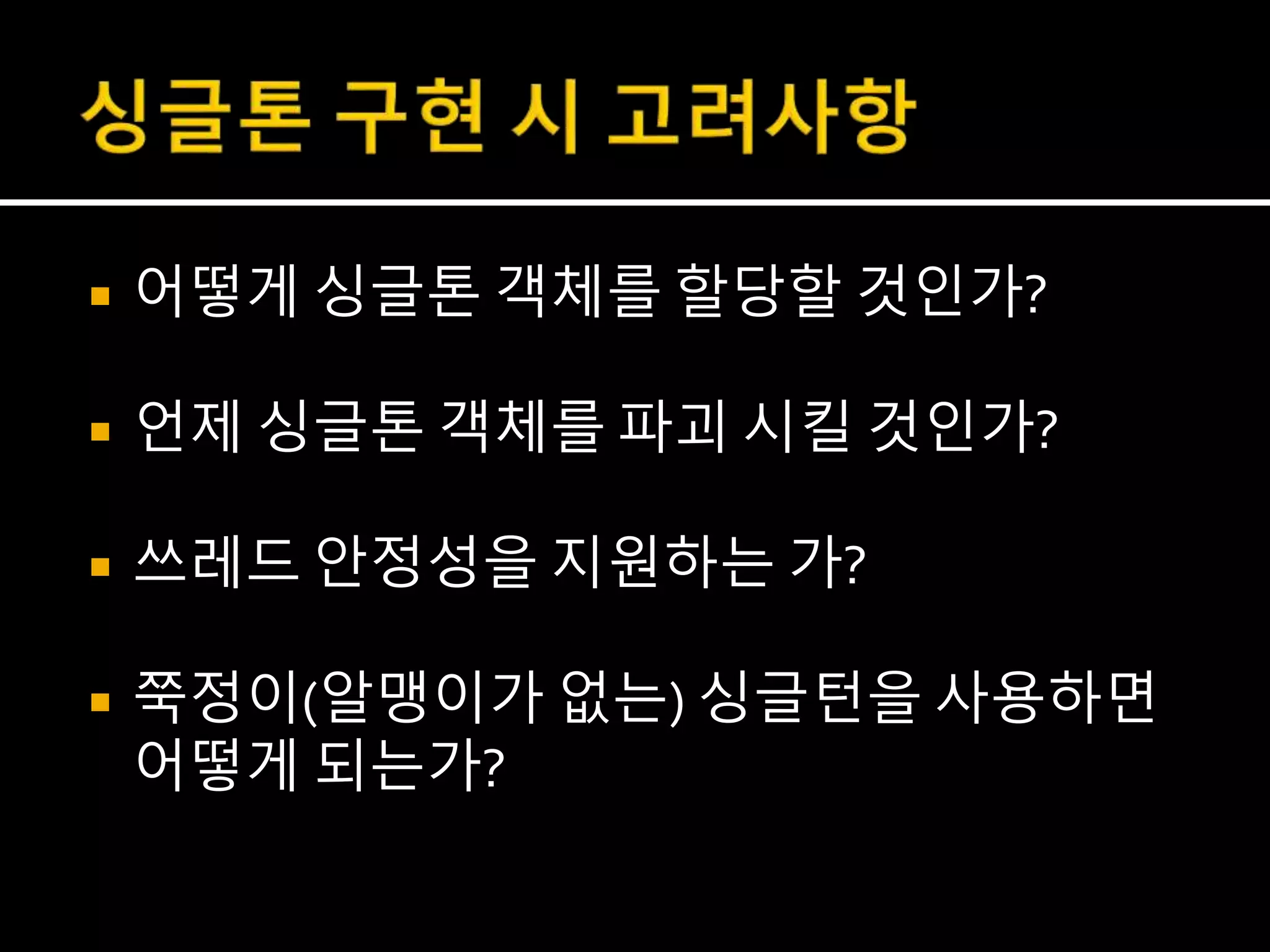  어떻게 싱글톤 객체를 할당할 것인가?
 언제 싱글톤 객체를 파괴 시킬 것인가?
 쓰레드 안정성을 지원하는 가?
 쭉정이(알맹이가 없는) 싱글턴을 사용하면
어떻게 되는가?
 