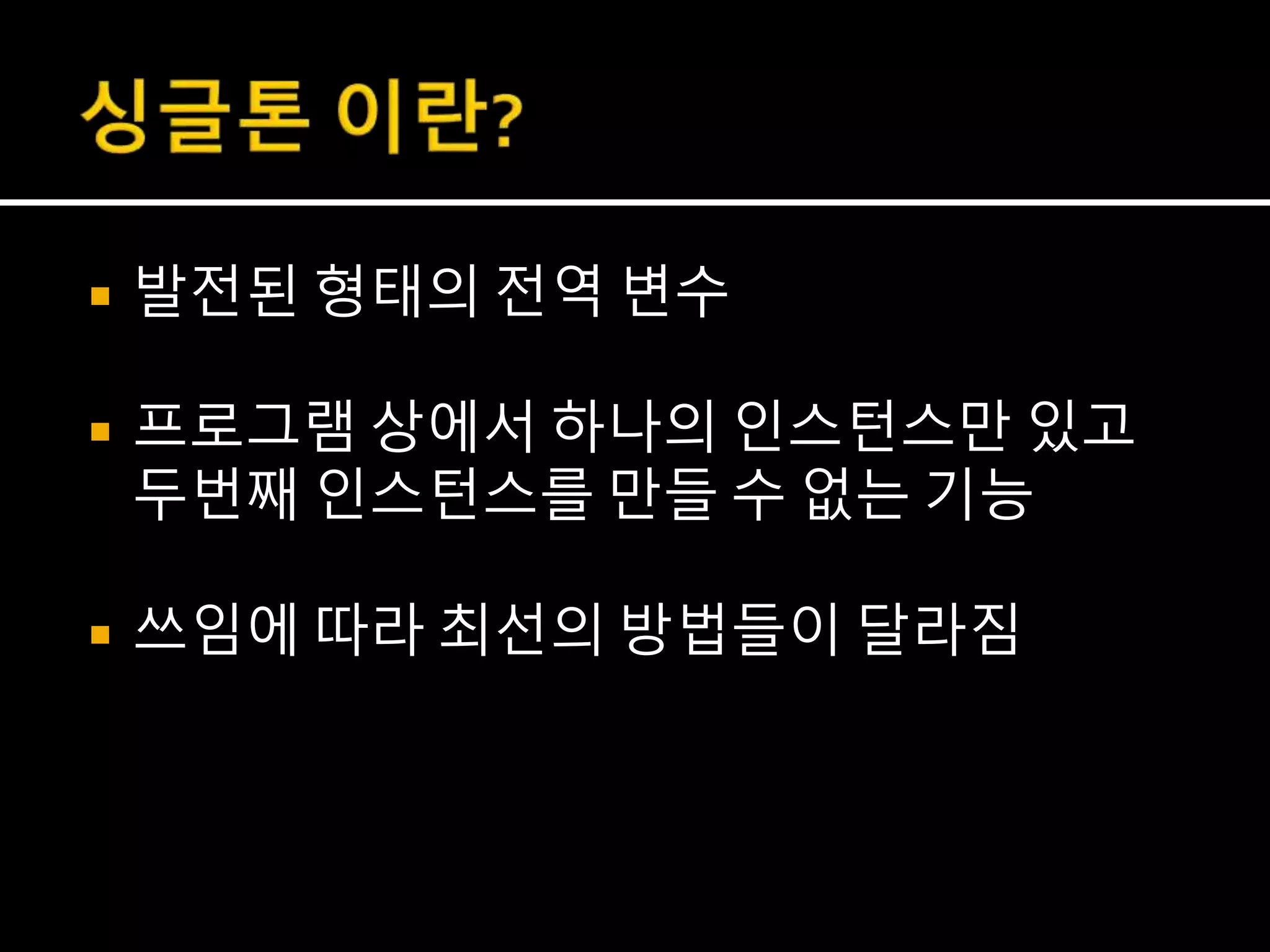  발전된 형태의 전역 변수
 프로그램 상에서 하나의 인스턴스만 있고
두번째 인스턴스를 만들 수 없는 기능
 쓰임에 따라 최선의 방법들이 달라짐
 