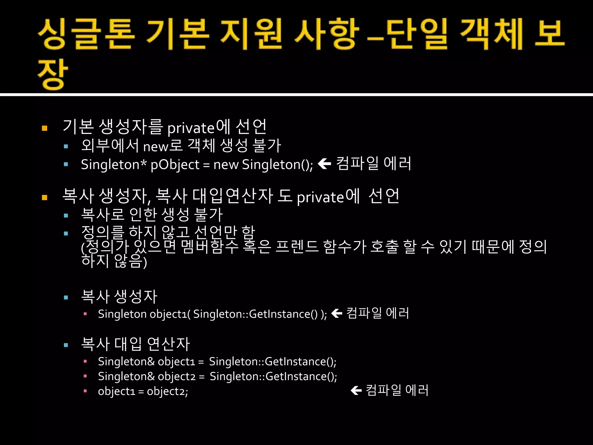  기본 생성자를 private에 선언
 외부에서 new로 객체 생성 불가
 Singleton* pObject = new Singleton();  컴파일 에러
 복사 생성자, 복사 대입연산자 도 private에 선언
 복사로 인한 생성 불가
 정의를 하지 않고 선언만 함
(정의가 있으면 멤버함수 혹은 프렌드 함수가 호출 할 수 있기 때문에 정의
하지 않음)
 복사 생성자
▪ Singleton object1( Singleton::GetInstance() );  컴파일 에러
 복사 대입 연산자
▪ Singleton& object1 = Singleton::GetInstance();
▪ Singleton& object2 = Singleton::GetInstance();
▪ object1 = object2;  컴파일 에러
 