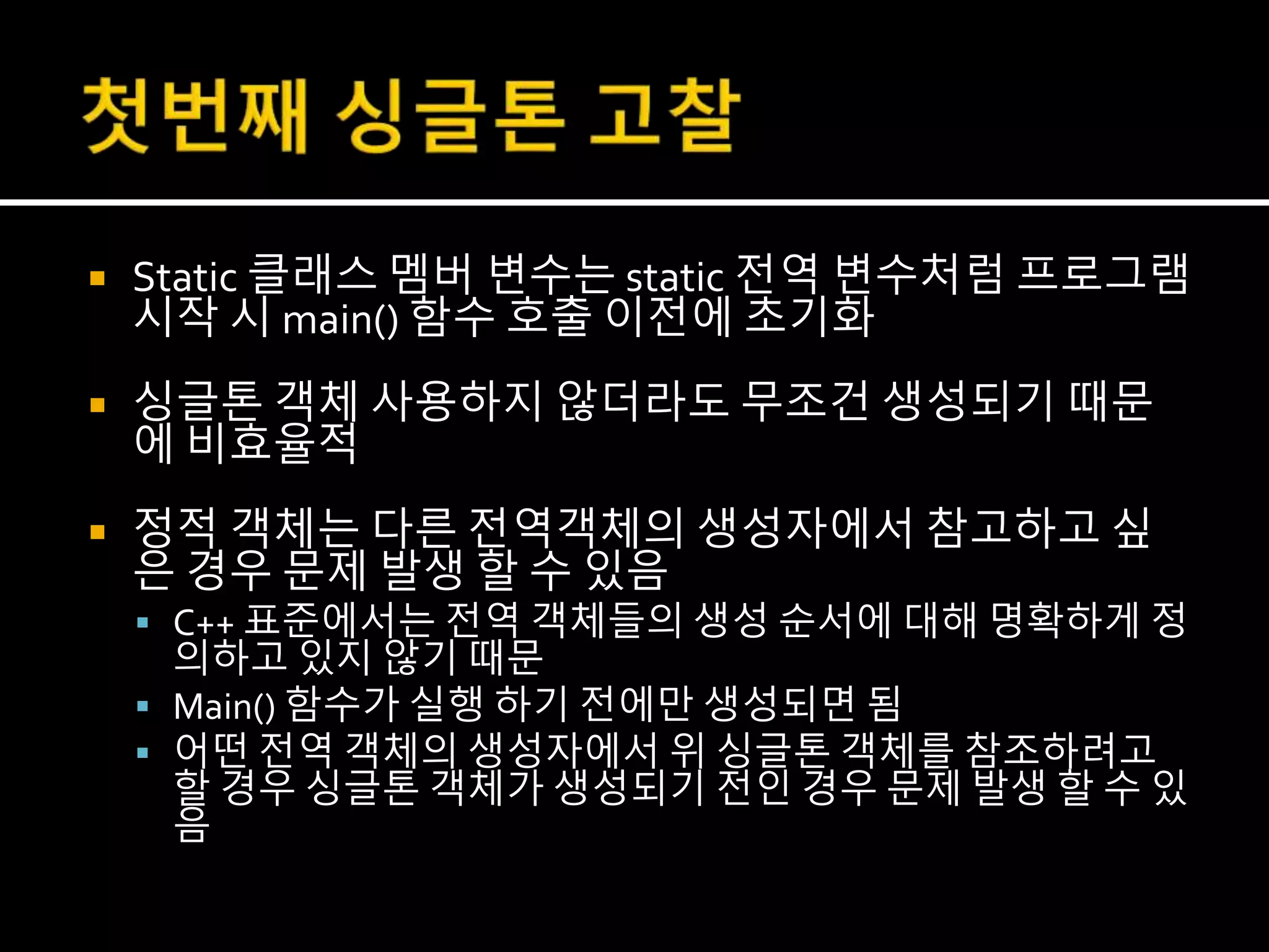  Static 클래스 멤버 변수는 static 전역 변수처럼 프로그램
시작 시 main() 함수 호출 이전에 초기화
 싱글톤 객체 사용하지 않더라도 무조건 생성되기 때문
에 비효율적
 정적 객체는 다른 전역객체의 생성자에서 참고하고 싶
은 경우 문제 발생 할 수 있음
 C++ 표준에서는 전역 객체들의 생성 순서에 대해 명확하게 정
의하고 있지 않기 때문
 Main() 함수가 실행 하기 전에만 생성되면 됨
 어떤 전역 객체의 생성자에서 위 싱글톤 객체를 참조하려고
할 경우 싱글톤 객체가 생성되기 전인 경우 문제 발생 할 수 있
음
 