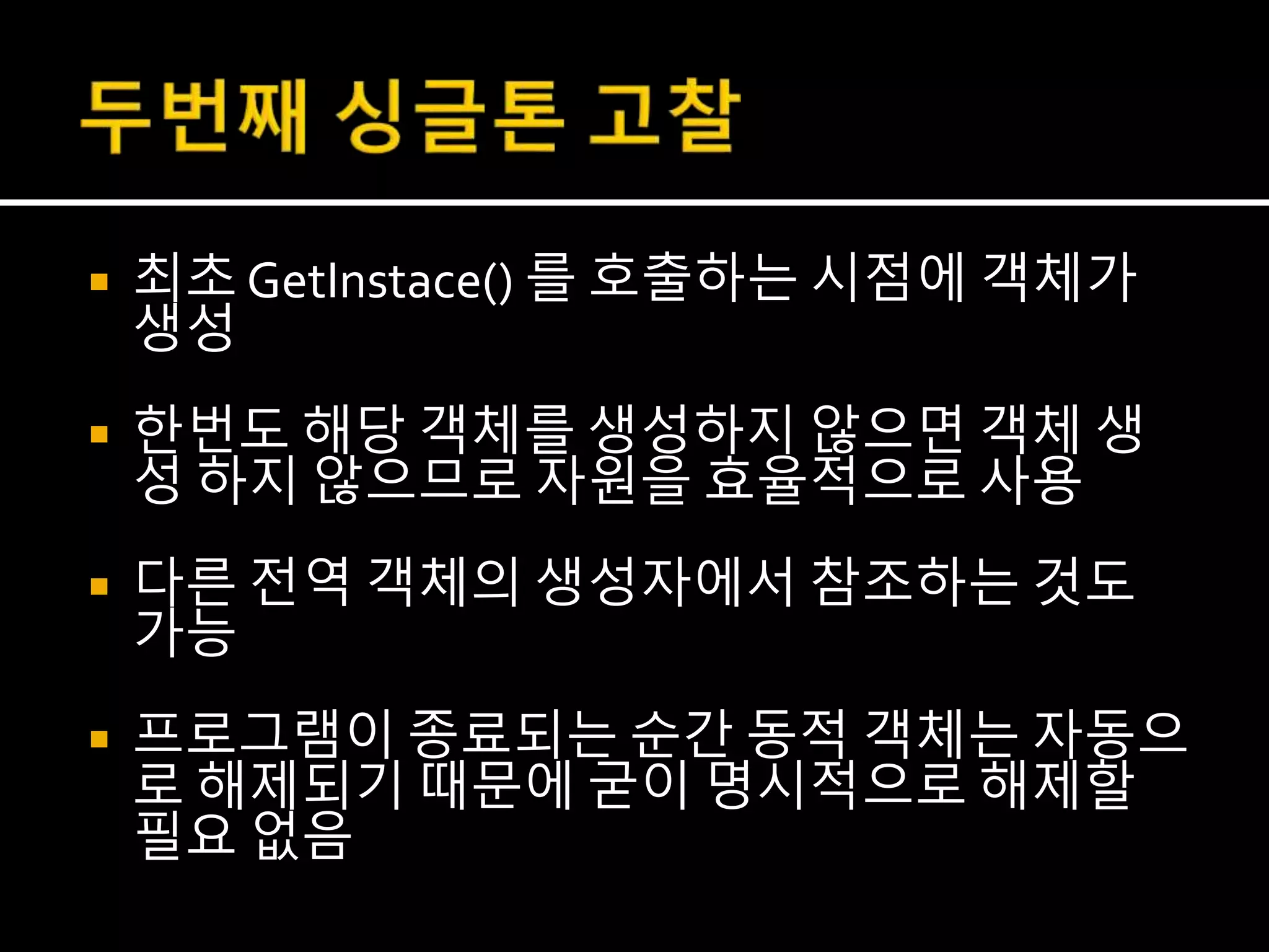  최초 GetInstace() 를 호출하는 시점에 객체가
생성
 한번도 해당 객체를 생성하지 않으면 객체 생
성 하지 않으므로 자원을 효율적으로 사용
 다른 전역 객체의 생성자에서 참조하는 것도
가능
 프로그램이 종료되는 순간 동적 객체는 자동으
로 해제되기 때문에 굳이 명시적으로 해제할
필요 없음
 