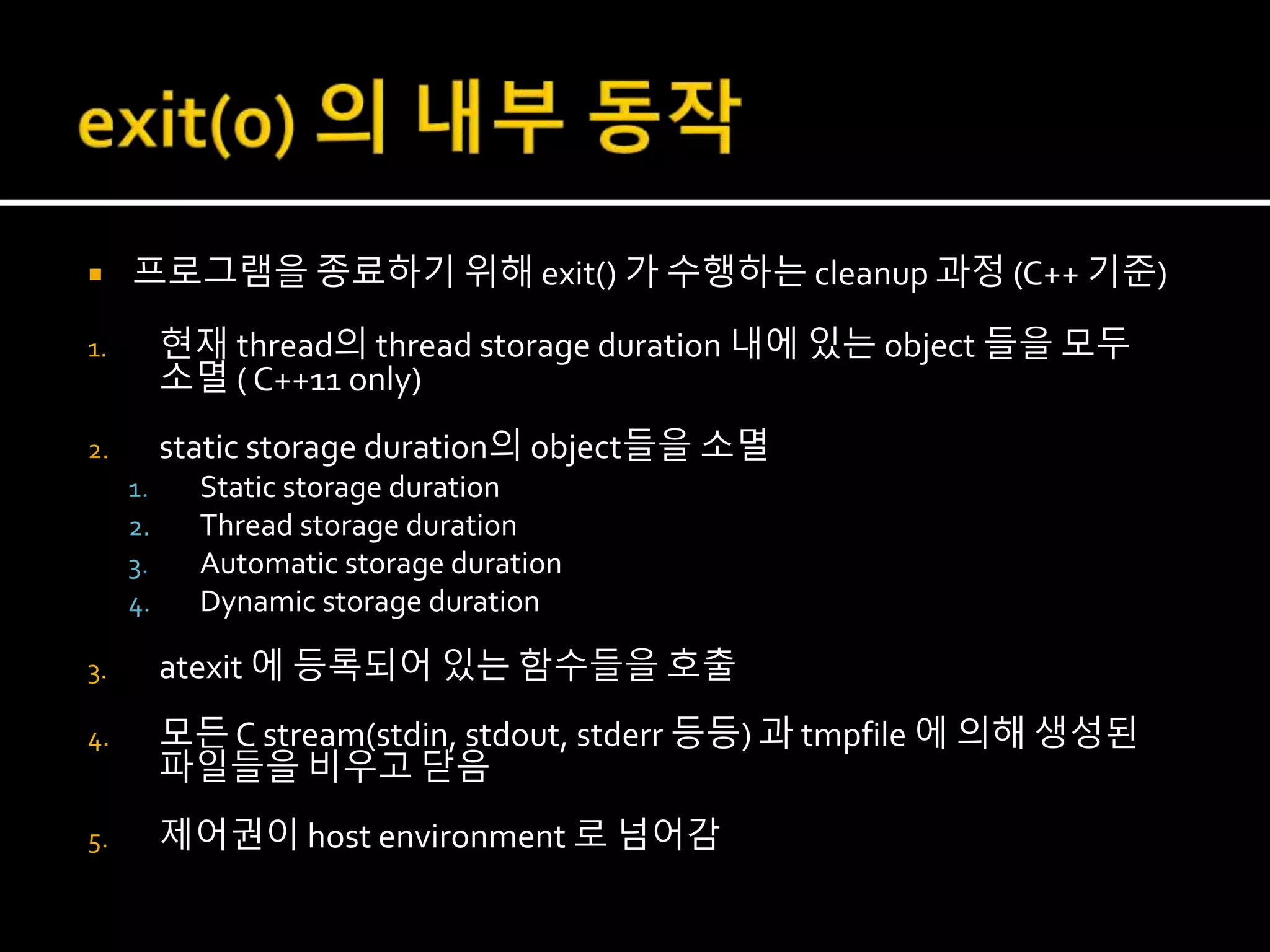  프로그램을 종료하기 위해 exit() 가 수행하는 cleanup 과정 (C++ 기준)
1. 현재 thread의 thread storage duration 내에 있는 object 들을 모두
소멸 ( C++11 only)
2. static storage duration의 object들을 소멸
1. Static storage duration
2. Thread storage duration
3. Automatic storage duration
4. Dynamic storage duration
3. atexit 에 등록되어 있는 함수들을 호출
4. 모든 C stream(stdin, stdout, stderr 등등) 과 tmpfile 에 의해 생성된
파일들을 비우고 닫음
5. 제어권이 host environment 로 넘어감
 