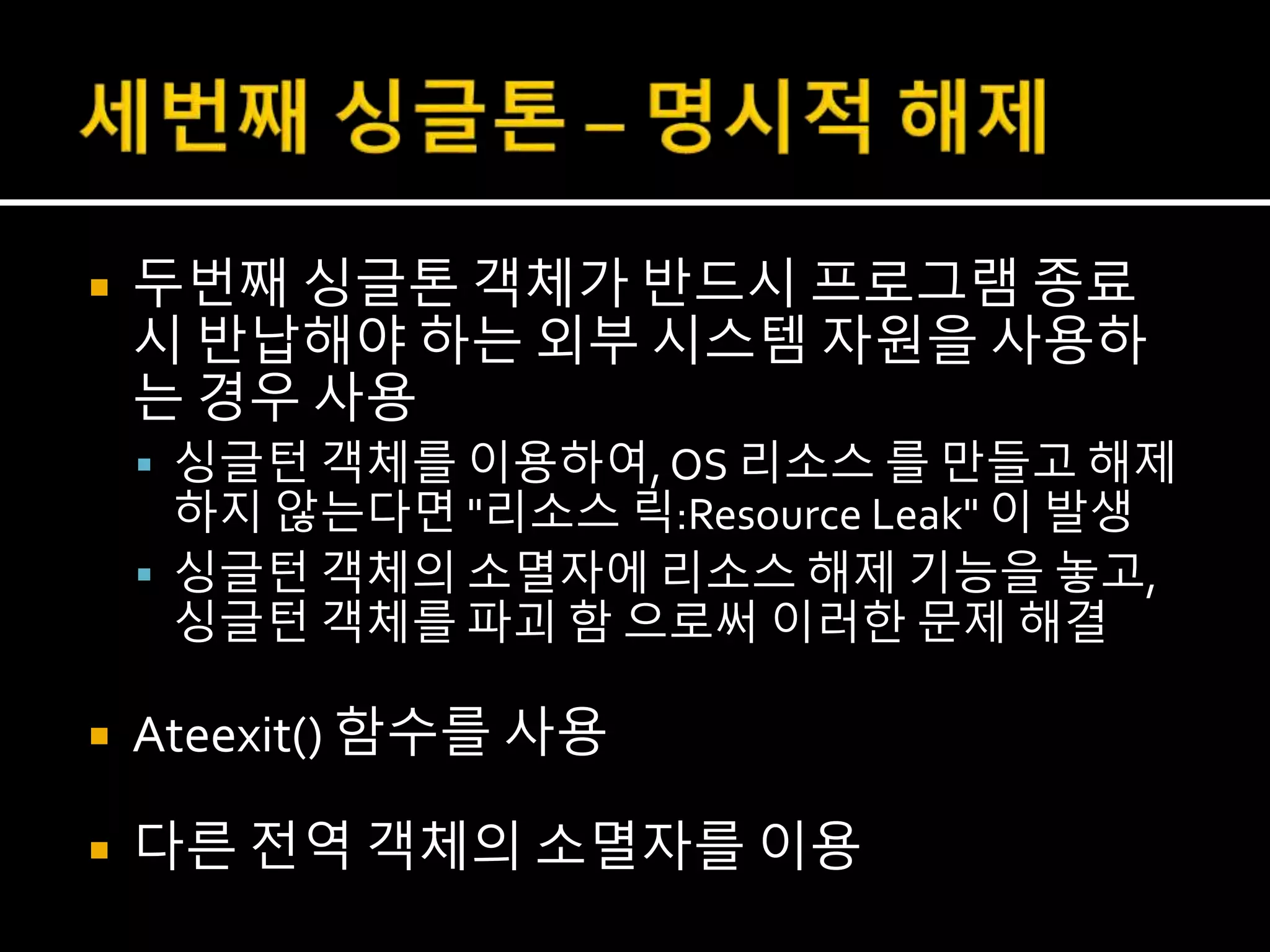  두번째 싱글톤 객체가 반드시 프로그램 종료
시 반납해야 하는 외부 시스템 자원을 사용하
는 경우 사용
 싱글턴 객체를 이용하여, OS 리소스 를 만들고 해제
하지 않는다면 "리소스 릭:Resource Leak" 이 발생
 싱글턴 객체의 소멸자에 리소스 해제 기능을 놓고,
싱글턴 객체를 파괴 함 으로써 이러한 문제 해결
 Ateexit() 함수를 사용
 다른 전역 객체의 소멸자를 이용
 