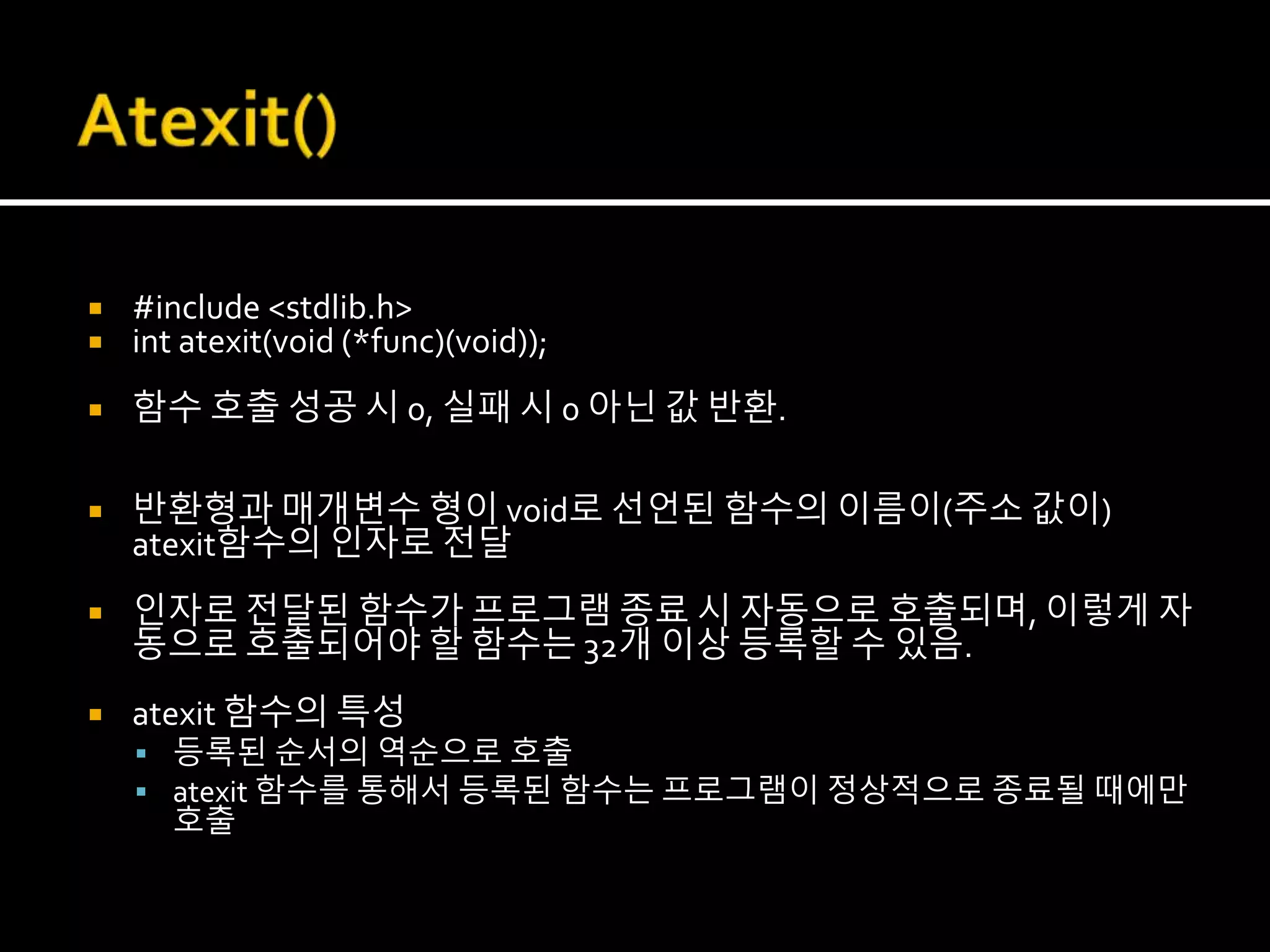  #include <stdlib.h>
 int atexit(void (*func)(void));
 함수 호출 성공 시 0, 실패 시 0 아닌 값 반환.
 반환형과 매개변수 형이 void로 선언된 함수의 이름이(주소 값이)
atexit함수의 인자로 전달
 인자로 전달된 함수가 프로그램 종료 시 자동으로 호출되며, 이렇게 자
동으로 호출되어야 할 함수는 32개 이상 등록할 수 있음.
 atexit 함수의 특성
 등록된 순서의 역순으로 호출
 atexit 함수를 통해서 등록된 함수는 프로그램이 정상적으로 종료될 때에만
호출
 