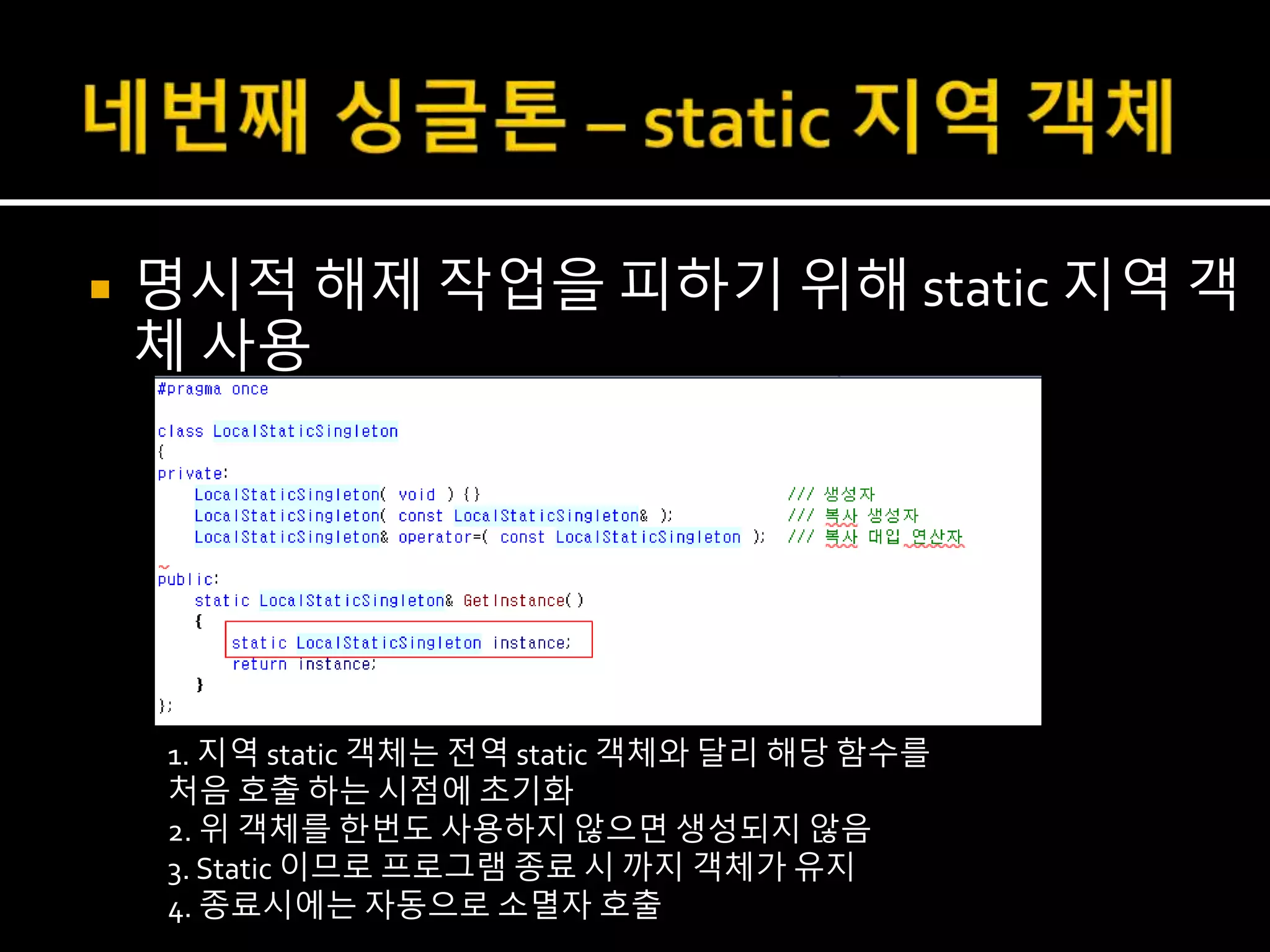  명시적 해제 작업을 피하기 위해 static 지역 객
체 사용
1. 지역 static 객체는 전역 static 객체와 달리 해당 함수를
처음 호출 하는 시점에 초기화
2. 위 객체를 한번도 사용하지 않으면 생성되지 않음
3. Static 이므로 프로그램 종료 시 까지 객체가 유지
4. 종료시에는 자동으로 소멸자 호출
 