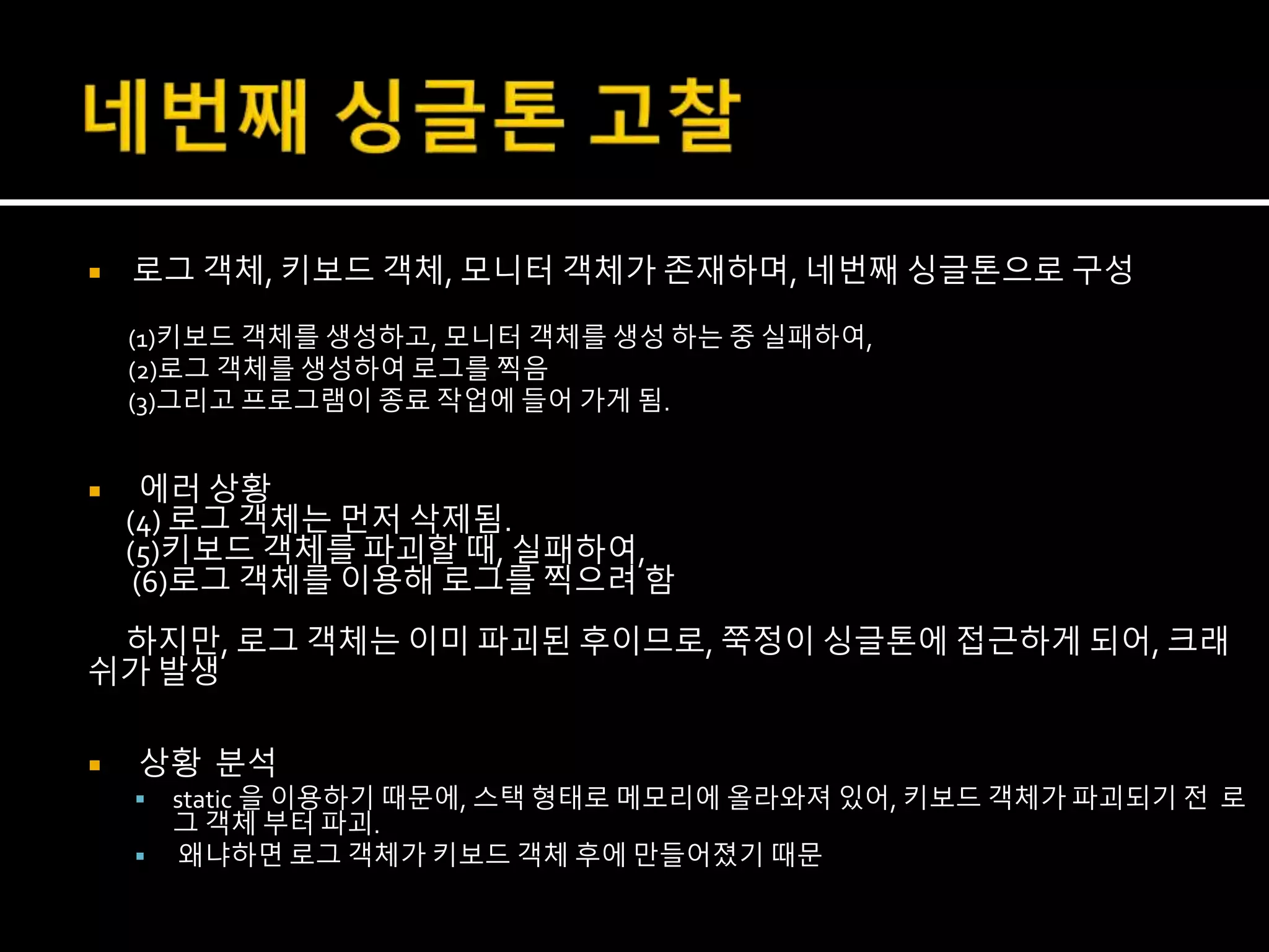  로그 객체, 키보드 객체, 모니터 객체가 존재하며, 네번째 싱글톤으로 구성
(1)키보드 객체를 생성하고, 모니터 객체를 생성 하는 중 실패하여,
(2)로그 객체를 생성하여 로그를 찍음
(3)그리고 프로그램이 종료 작업에 들어 가게 됨.
 에러 상황
(4) 로그 객체는 먼저 삭제됨.
(5)키보드 객체를 파괴할 때, 실패하여,
(6)로그 객체를 이용해 로그를 찍으려 함
하지만, 로그 객체는 이미 파괴된 후이므로, 쭉정이 싱글톤에 접근하게 되어, 크래
쉬가 발생
 상황 분석
 static 을 이용하기 때문에, 스택 형태로 메모리에 올라와져 있어, 키보드 객체가 파괴되기 전 로
그 객체 부터 파괴.
 왜냐하면 로그 객체가 키보드 객체 후에 만들어졌기 때문
 