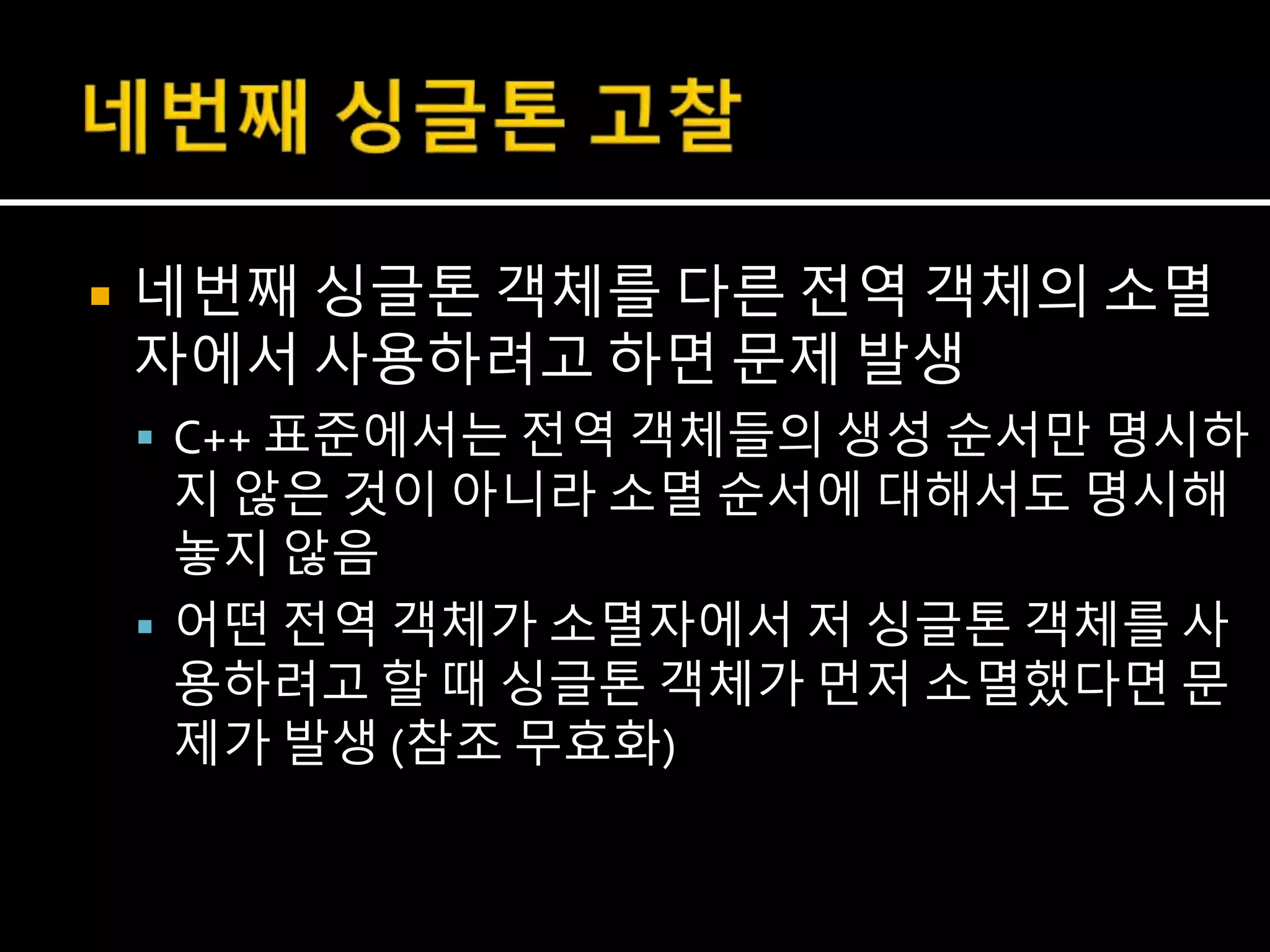  네번째 싱글톤 객체를 다른 전역 객체의 소멸
자에서 사용하려고 하면 문제 발생
 C++ 표준에서는 전역 객체들의 생성 순서만 명시하
지 않은 것이 아니라 소멸 순서에 대해서도 명시해
놓지 않음
 어떤 전역 객체가 소멸자에서 저 싱글톤 객체를 사
용하려고 할 때 싱글톤 객체가 먼저 소멸했다면 문
제가 발생 (참조 무효화)
 