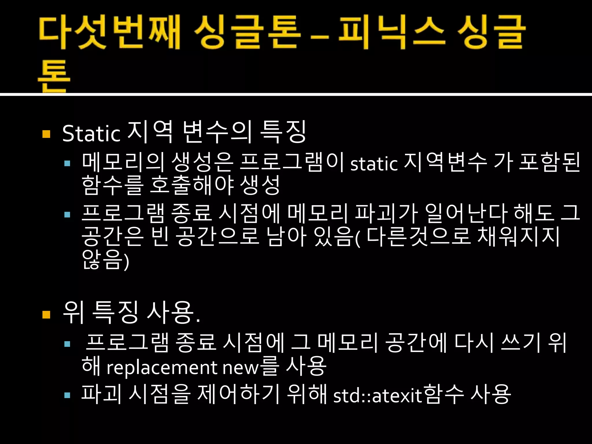  Static 지역 변수의 특징
 메모리의 생성은 프로그램이 static 지역변수 가 포함된
함수를 호출해야 생성
 프로그램 종료 시점에 메모리 파괴가 일어난다 해도 그
공간은 빈 공간으로 남아 있음( 다른것으로 채워지지
않음)
 위 특징 사용.
 프로그램 종료 시점에 그 메모리 공간에 다시 쓰기 위
해 replacement new를 사용
 파괴 시점을 제어하기 위해 std::atexit함수 사용
 