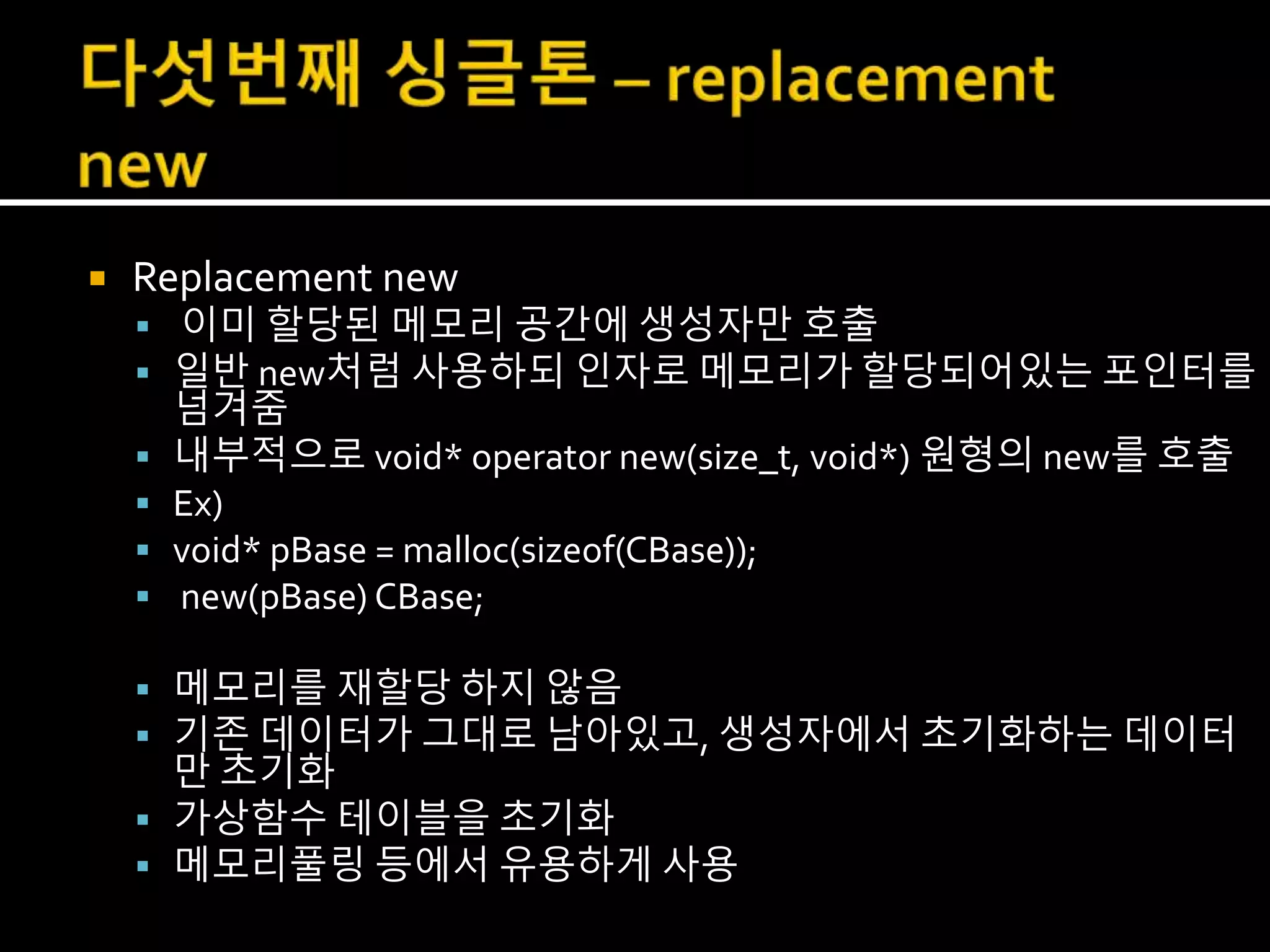  Replacement new
 이미 할당된 메모리 공간에 생성자만 호출
 일반 new처럼 사용하되 인자로 메모리가 할당되어있는 포인터를
넘겨줌
 내부적으로 void* operator new(size_t, void*) 원형의 new를 호출
 Ex)
 void* pBase = malloc(sizeof(CBase));
 new(pBase) CBase;
 메모리를 재할당 하지 않음
 기존 데이터가 그대로 남아있고, 생성자에서 초기화하는 데이터
만 초기화
 가상함수 테이블을 초기화
 메모리풀링 등에서 유용하게 사용
 
