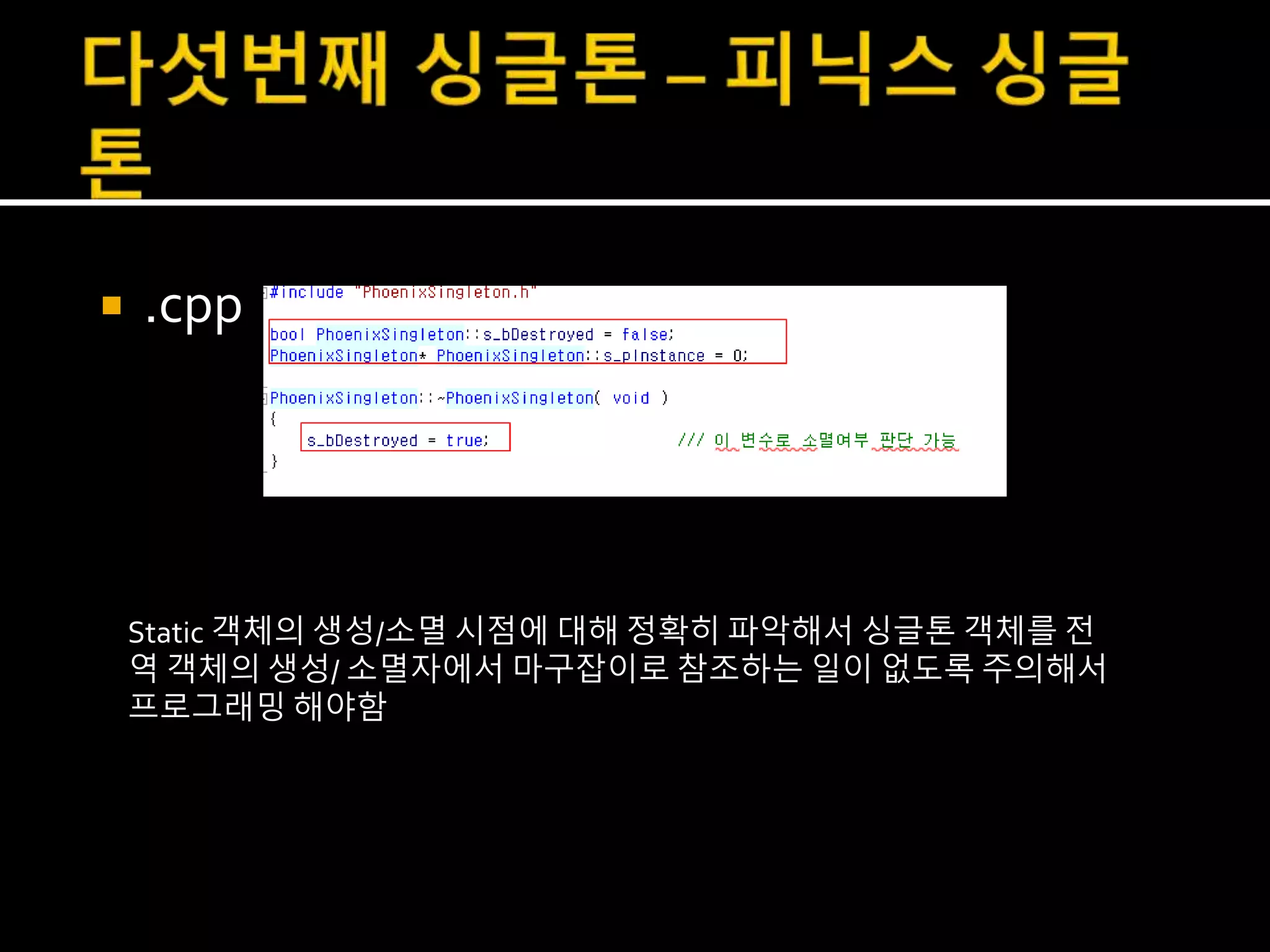  .cpp
Static 객체의 생성/소멸 시점에 대해 정확히 파악해서 싱글톤 객체를 전
역 객체의 생성/ 소멸자에서 마구잡이로 참조하는 일이 없도록 주의해서
프로그래밍 해야함
 