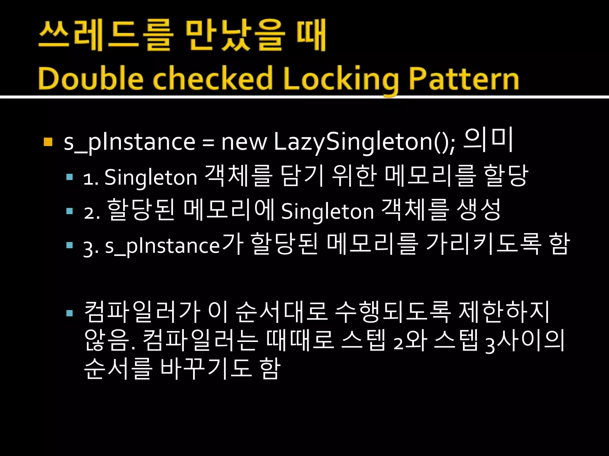  s_pInstance = new LazySingleton(); 의미
 1. Singleton 객체를 담기 위한 메모리를 할당
 2. 할당된 메모리에 Singleton 객체를 생성
 3. s_pInstance가 할당된 메모리를 가리키도록 함
 컴파일러가 이 순서대로 수행되도록 제한하지
않음. 컴파일러는 때때로 스텝 2와 스텝 3사이의
순서를 바꾸기도 함
 