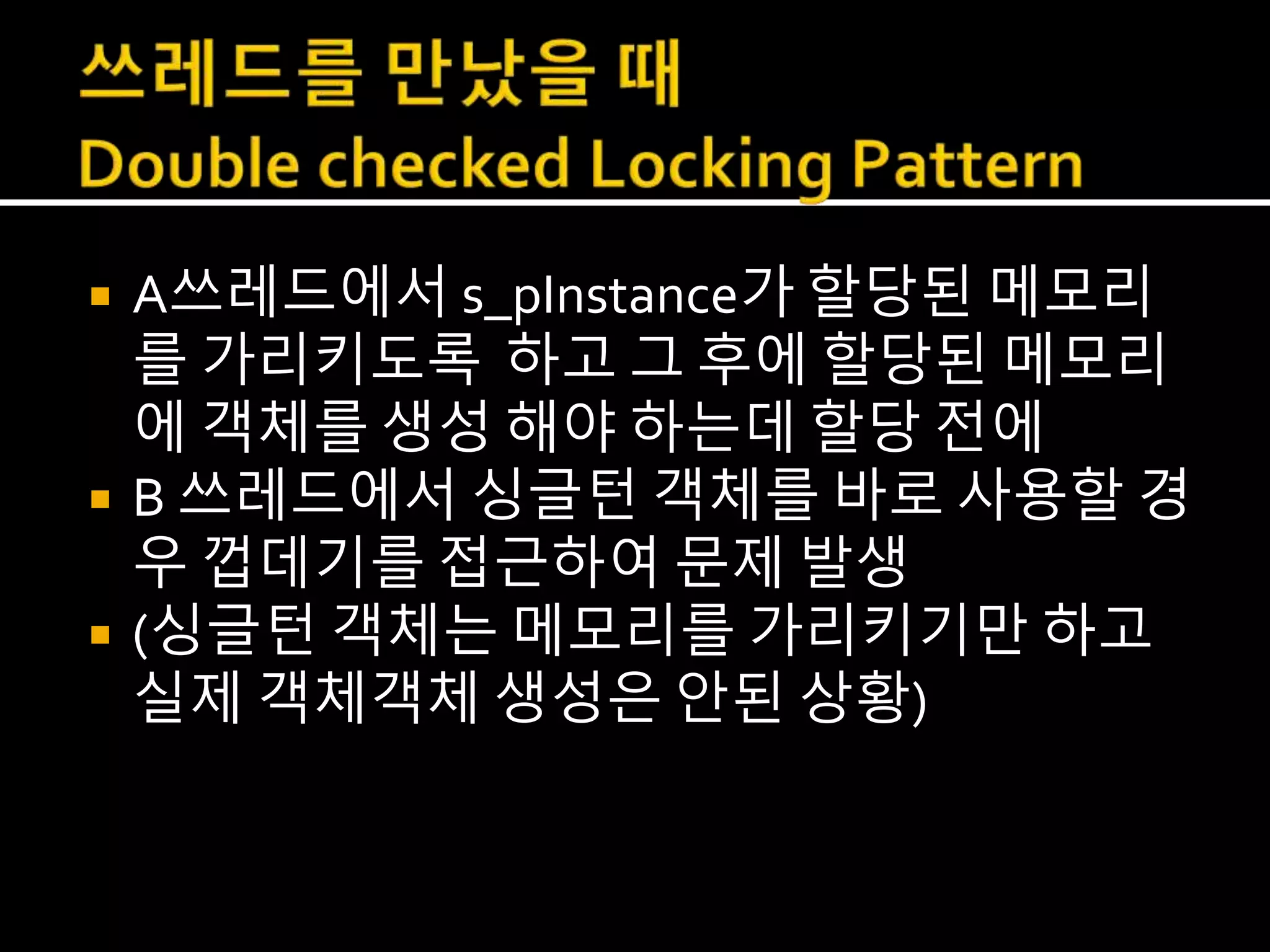  A쓰레드에서 s_pInstance가 할당된 메모리
를 가리키도록 하고 그 후에 할당된 메모리
에 객체를 생성 해야 하는데 할당 전에
 B 쓰레드에서 싱글턴 객체를 바로 사용할 경
우 껍데기를 접근하여 문제 발생
 (싱글턴 객체는 메모리를 가리키기만 하고
실제 객체객체 생성은 안된 상황)
 