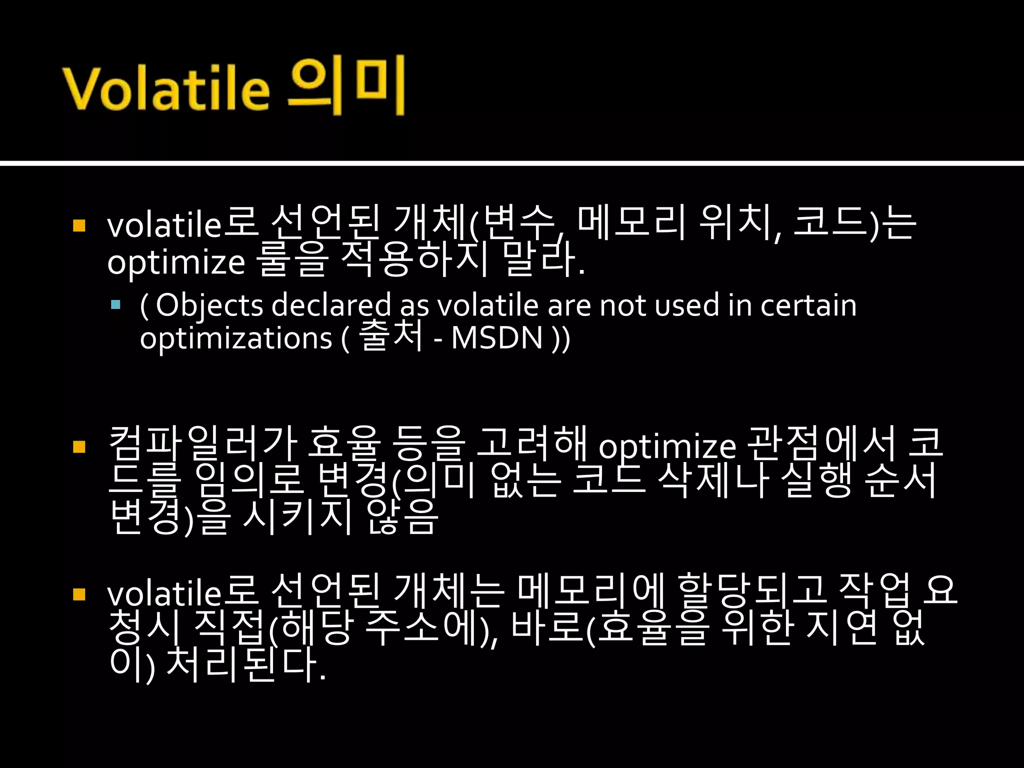  volatile로 선언된 개체(변수, 메모리 위치, 코드)는
optimize 룰을 적용하지 말라.
 ( Objects declared as volatile are not used in certain
optimizations ( 출처 - MSDN ))
 컴파일러가 효율 등을 고려해 optimize 관점에서 코
드를 임의로 변경(의미 없는 코드 삭제나 실행 순서
변경)을 시키지 않음
 volatile로 선언된 개체는 메모리에 할당되고 작업 요
청시 직접(해당 주소에), 바로(효율을 위한 지연 없
이) 처리된다.
 
