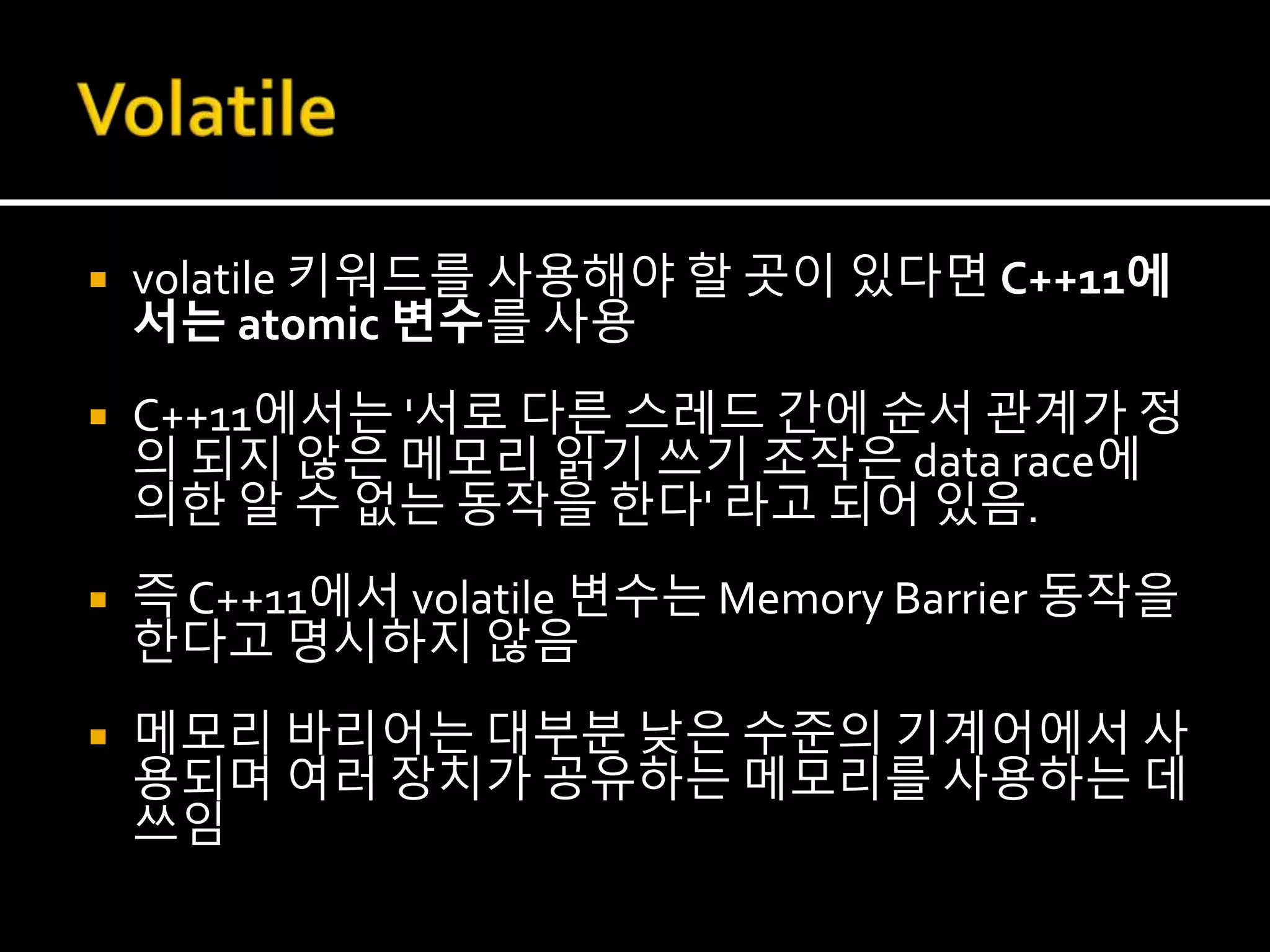  volatile 키워드를 사용해야 할 곳이 있다면 C++11에
서는 atomic 변수를 사용
 C++11에서는 '서로 다른 스레드 간에 순서 관계가 정
의 되지 않은 메모리 읽기 쓰기 조작은 data race에
의한 알 수 없는 동작을 한다' 라고 되어 있음.
 즉 C++11에서 volatile 변수는 Memory Barrier 동작을
한다고 명시하지 않음
 메모리 바리어는 대부분 낮은 수준의 기계어에서 사
용되며 여러 장치가 공유하는 메모리를 사용하는 데
쓰임
 