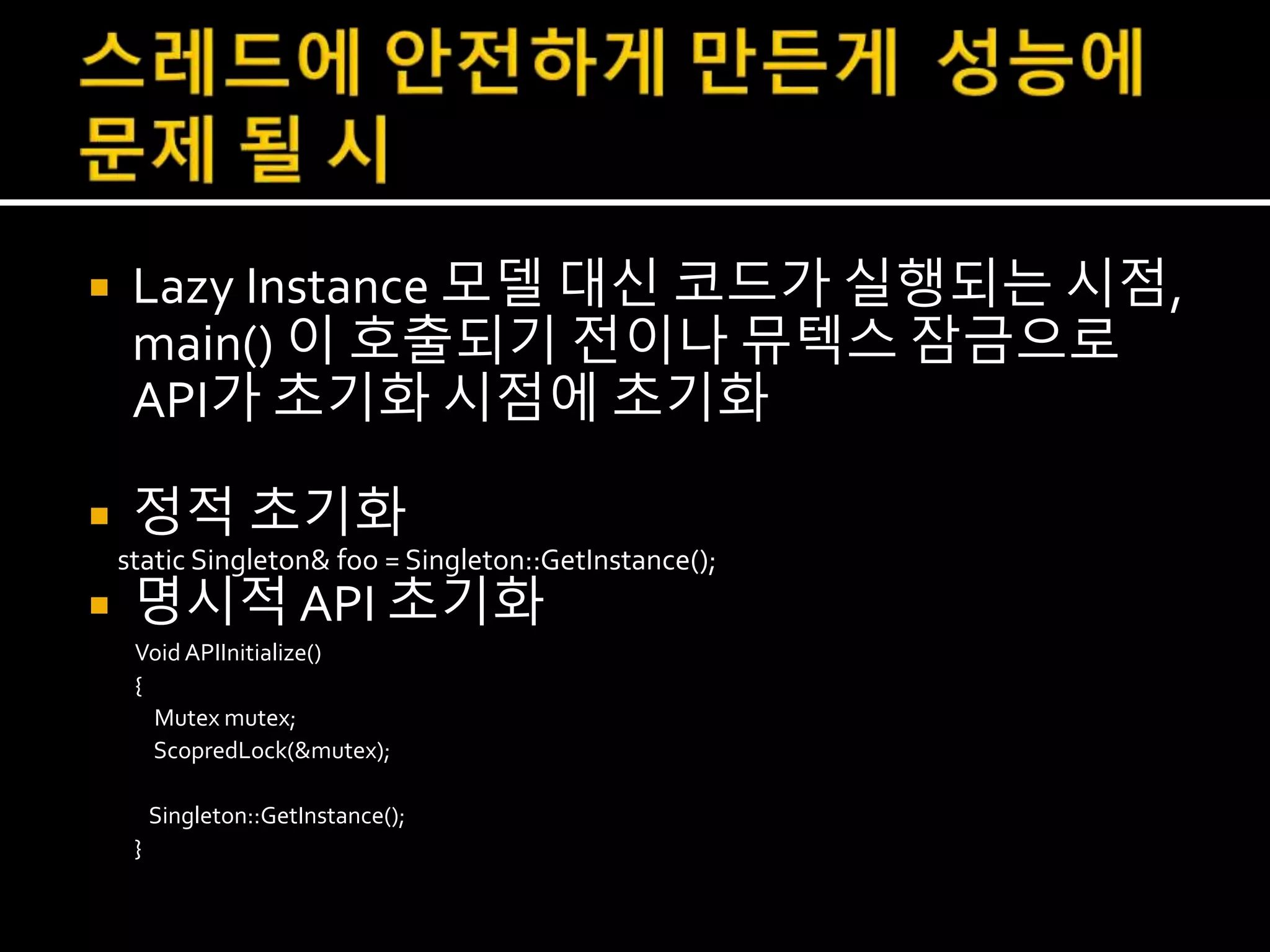  Lazy Instance 모델 대신 코드가 실행되는 시점,
main() 이 호출되기 전이나 뮤텍스 잠금으로
API가 초기화 시점에 초기화
 정적 초기화
static Singleton& foo = Singleton::GetInstance();
 명시적 API 초기화
Void APIInitialize()
{
Mutex mutex;
ScopredLock(&mutex);
Singleton::GetInstance();
}
 