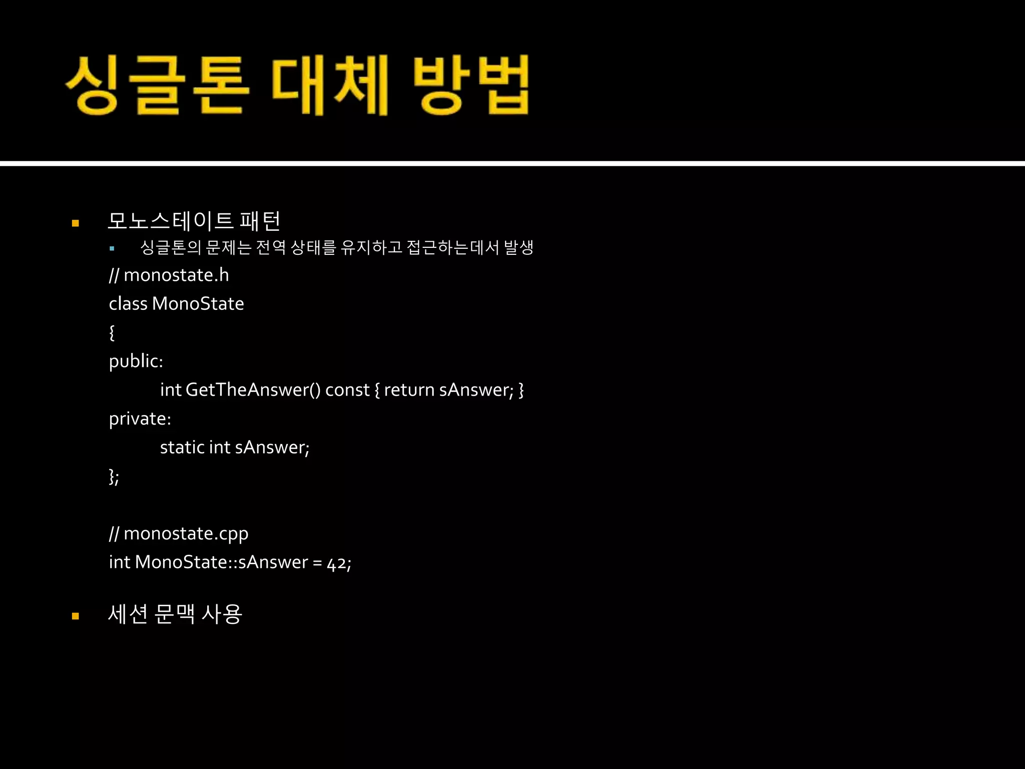  모노스테이트 패턴
 싱글톤의 문제는 전역 상태를 유지하고 접근하는데서 발생
// monostate.h
class MonoState
{
public:
int GetTheAnswer() const { return sAnswer; }
private:
static int sAnswer;
};
// monostate.cpp
int MonoState::sAnswer = 42;
 세션 문맥 사용
 
