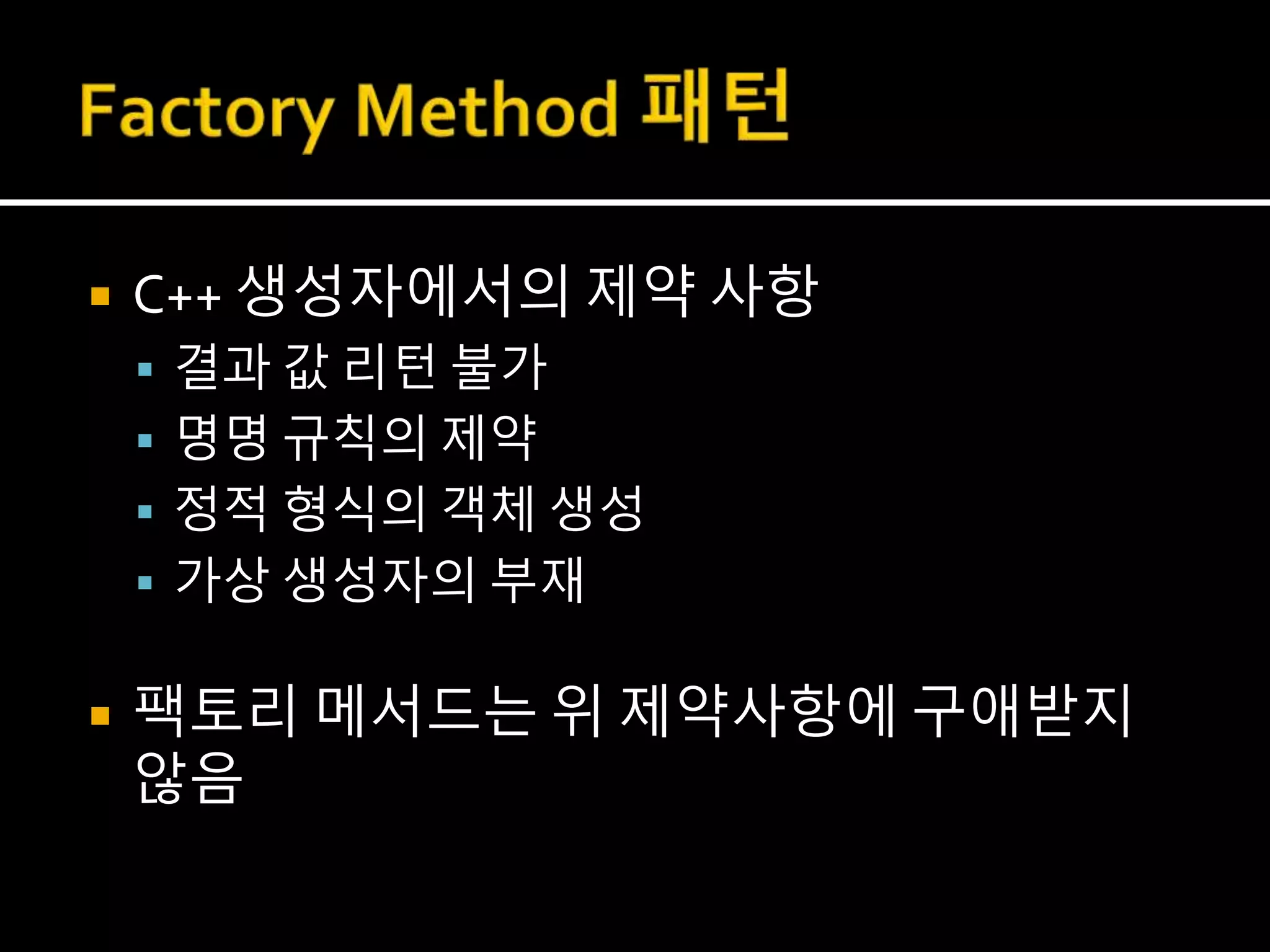  C++ 생성자에서의 제약 사항
 결과 값 리턴 불가
 명명 규칙의 제약
 정적 형식의 객체 생성
 가상 생성자의 부재
 팩토리 메서드는 위 제약사항에 구애받지
않음
 