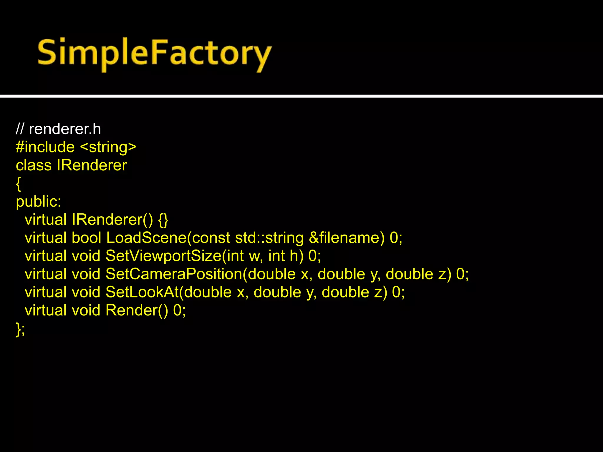 // renderer.h
#include <string>
class IRenderer
{
public:
virtual IRenderer() {}
virtual bool LoadScene(const std::string &filename) 0;
virtual void SetViewportSize(int w, int h) 0;
virtual void SetCameraPosition(double x, double y, double z) 0;
virtual void SetLookAt(double x, double y, double z) 0;
virtual void Render() 0;
};
 