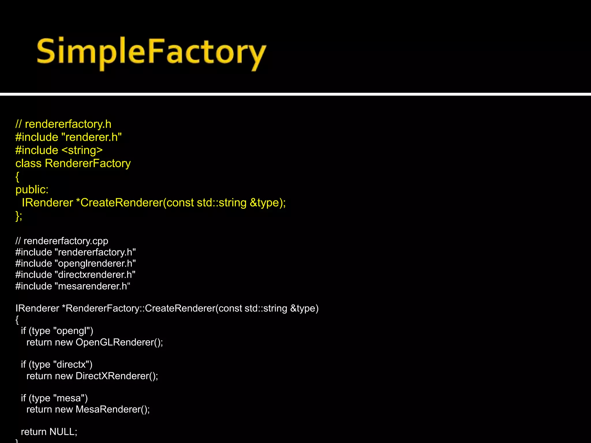 // rendererfactory.h
#include "renderer.h"
#include <string>
class RendererFactory
{
public:
IRenderer *CreateRenderer(const std::string &type);
};
// rendererfactory.cpp
#include "rendererfactory.h"
#include "openglrenderer.h"
#include "directxrenderer.h"
#include "mesarenderer.h“
IRenderer *RendererFactory::CreateRenderer(const std::string &type)
{
if (type "opengl")
return new OpenGLRenderer();
if (type "directx")
return new DirectXRenderer();
if (type "mesa")
return new MesaRenderer();
return NULL;
 