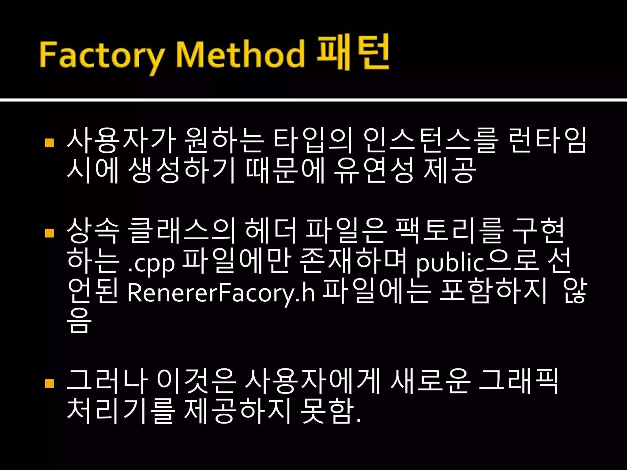  사용자가 원하는 타입의 인스턴스를 런타임
시에 생성하기 때문에 유연성 제공
 상속 클래스의 헤더 파일은 팩토리를 구현
하는 .cpp 파일에만 존재하며 public으로 선
언된 RenererFacory.h 파일에는 포함하지 않
음
 그러나 이것은 사용자에게 새로운 그래픽
처리기를 제공하지 못함.
 
