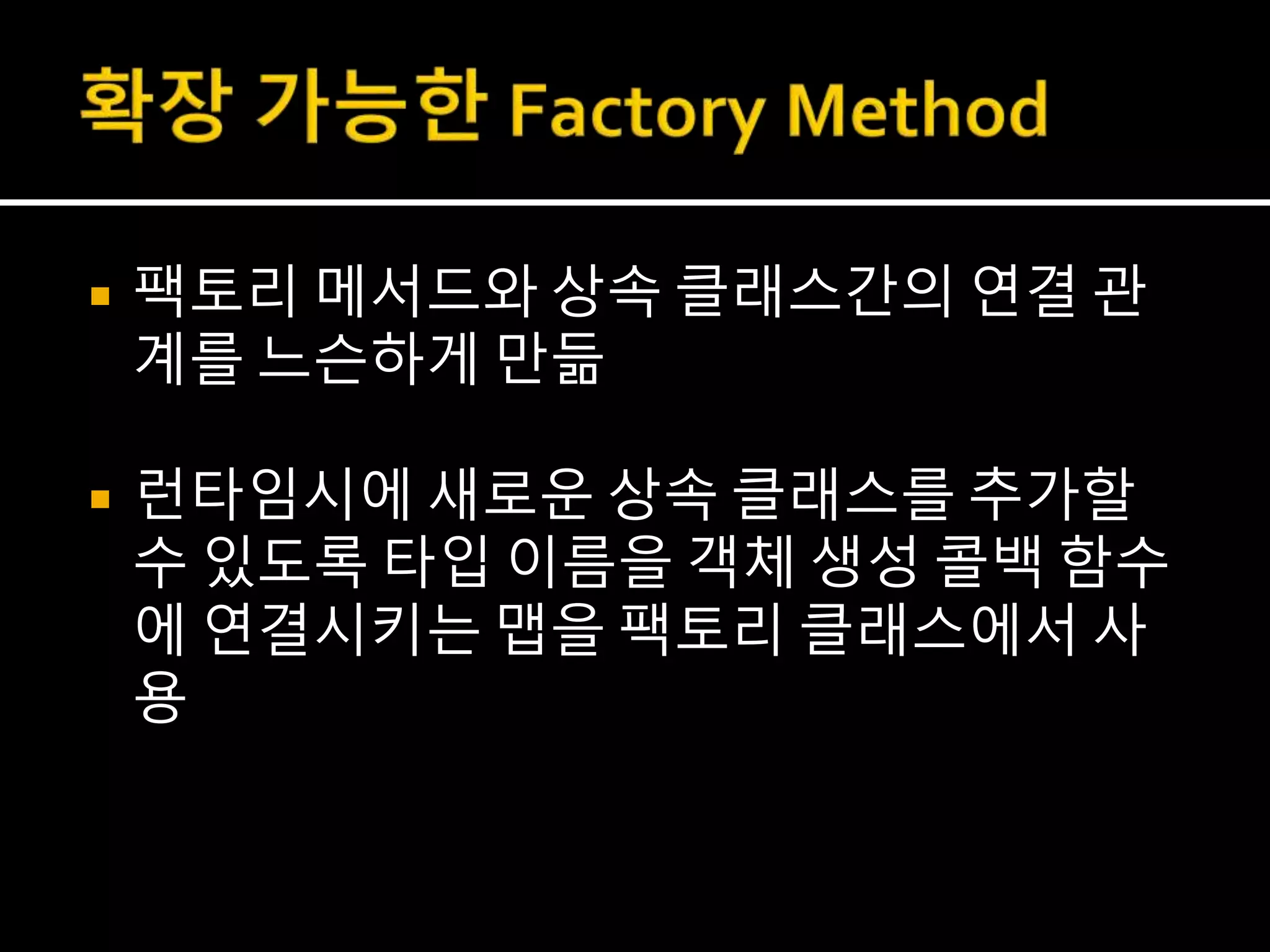  팩토리 메서드와 상속 클래스간의 연결 관
계를 느슨하게 만듦
 런타임시에 새로운 상속 클래스를 추가할
수 있도록 타입 이름을 객체 생성 콜백 함수
에 연결시키는 맵을 팩토리 클래스에서 사
용
 