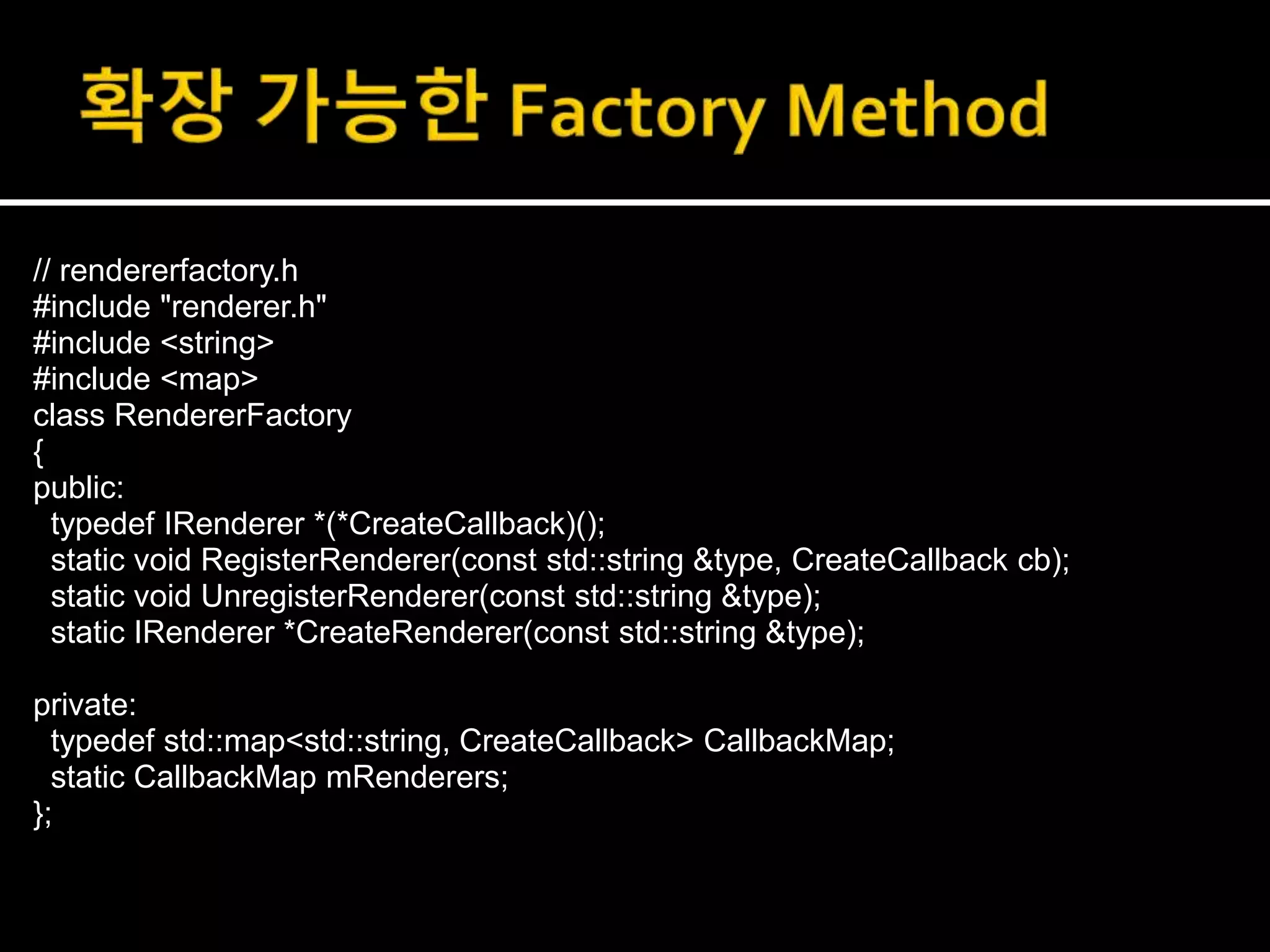 // rendererfactory.h
#include "renderer.h"
#include <string>
#include <map>
class RendererFactory
{
public:
typedef IRenderer *(*CreateCallback)();
static void RegisterRenderer(const std::string &type, CreateCallback cb);
static void UnregisterRenderer(const std::string &type);
static IRenderer *CreateRenderer(const std::string &type);
private:
typedef std::map<std::string, CreateCallback> CallbackMap;
static CallbackMap mRenderers;
};
 