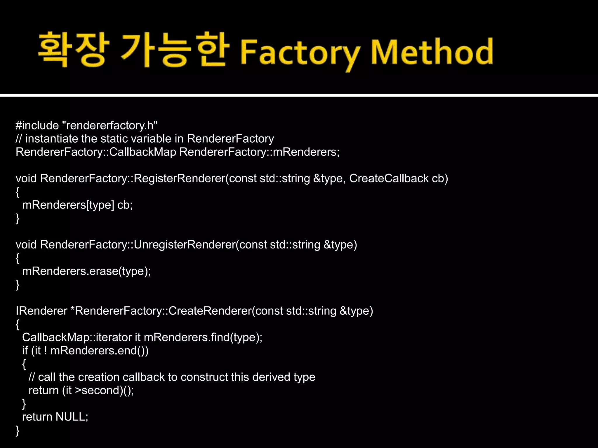 #include "rendererfactory.h"
// instantiate the static variable in RendererFactory
RendererFactory::CallbackMap RendererFactory::mRenderers;
void RendererFactory::RegisterRenderer(const std::string &type, CreateCallback cb)
{
mRenderers[type] cb;
}
void RendererFactory::UnregisterRenderer(const std::string &type)
{
mRenderers.erase(type);
}
IRenderer *RendererFactory::CreateRenderer(const std::string &type)
{
CallbackMap::iterator it mRenderers.find(type);
if (it ! mRenderers.end())
{
// call the creation callback to construct this derived type
return (it >second)();
}
return NULL;
}
 