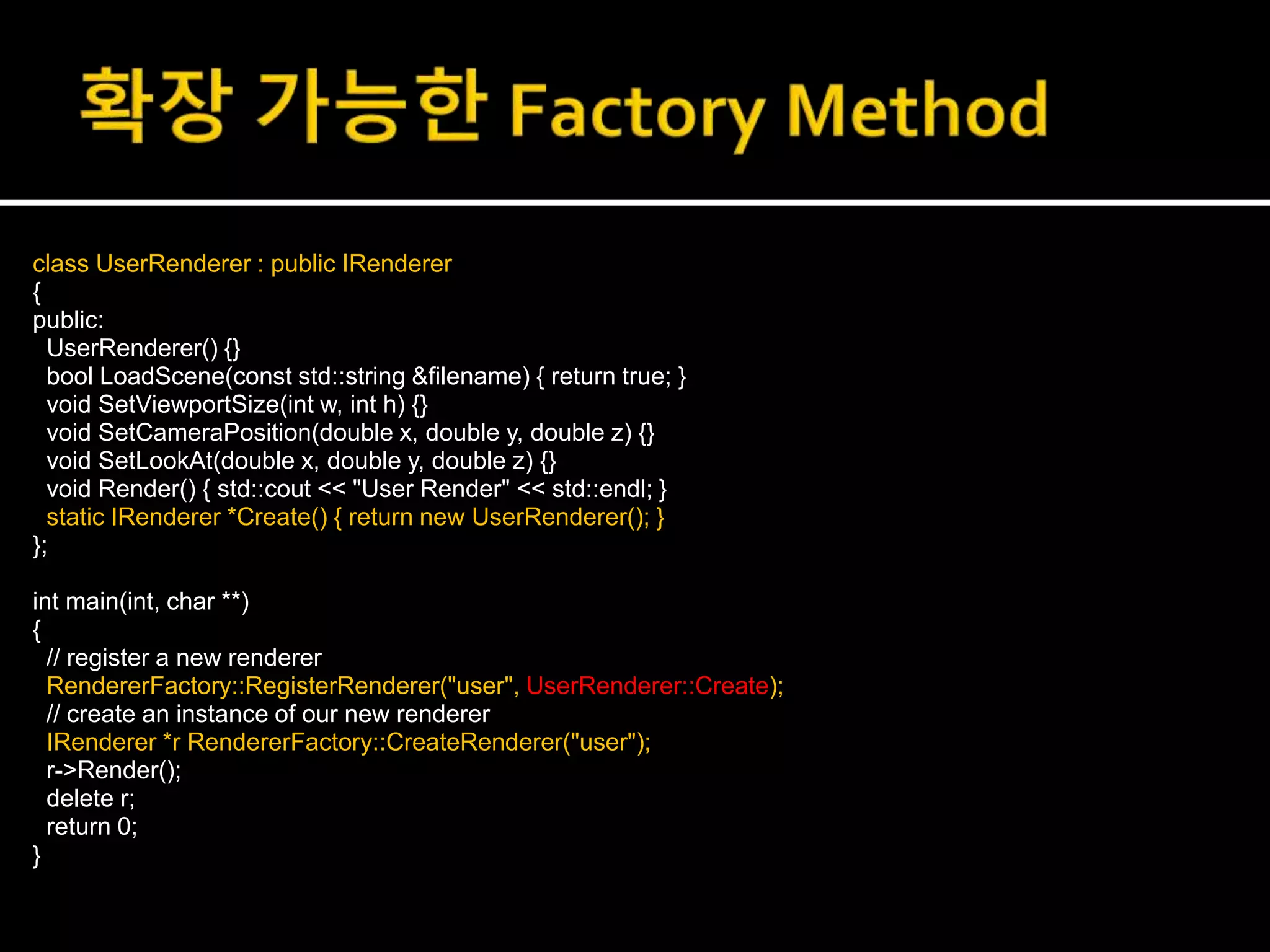 class UserRenderer : public IRenderer
{
public:
UserRenderer() {}
bool LoadScene(const std::string &filename) { return true; }
void SetViewportSize(int w, int h) {}
void SetCameraPosition(double x, double y, double z) {}
void SetLookAt(double x, double y, double z) {}
void Render() { std::cout << "User Render" << std::endl; }
static IRenderer *Create() { return new UserRenderer(); }
};
int main(int, char **)
{
// register a new renderer
RendererFactory::RegisterRenderer("user", UserRenderer::Create);
// create an instance of our new renderer
IRenderer *r RendererFactory::CreateRenderer("user");
r->Render();
delete r;
return 0;
}
 