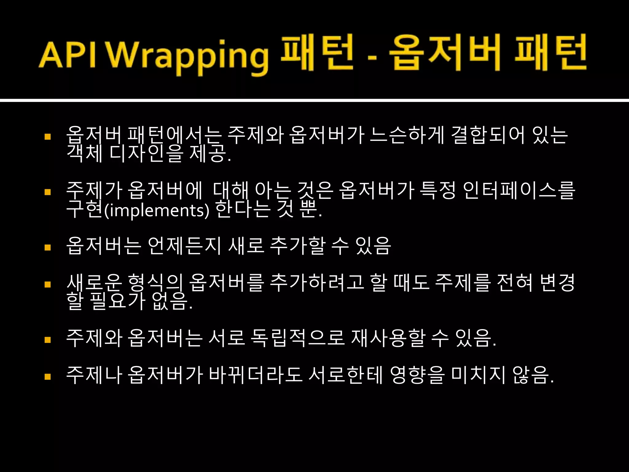  옵저버 패턴에서는 주제와 옵저버가 느슨하게 결합되어 있는
객체 디자인을 제공.
 주제가 옵저버에 대해 아는 것은 옵저버가 특정 인터페이스를
구현(implements) 한다는 것 뿐.
 옵저버는 언제든지 새로 추가할 수 있음
 새로운 형식의 옵저버를 추가하려고 할 때도 주제를 전혀 변경
할 필요가 없음.
 주제와 옵저버는 서로 독립적으로 재사용할 수 있음.
 주제나 옵저버가 바뀌더라도 서로한테 영향을 미치지 않음.
 