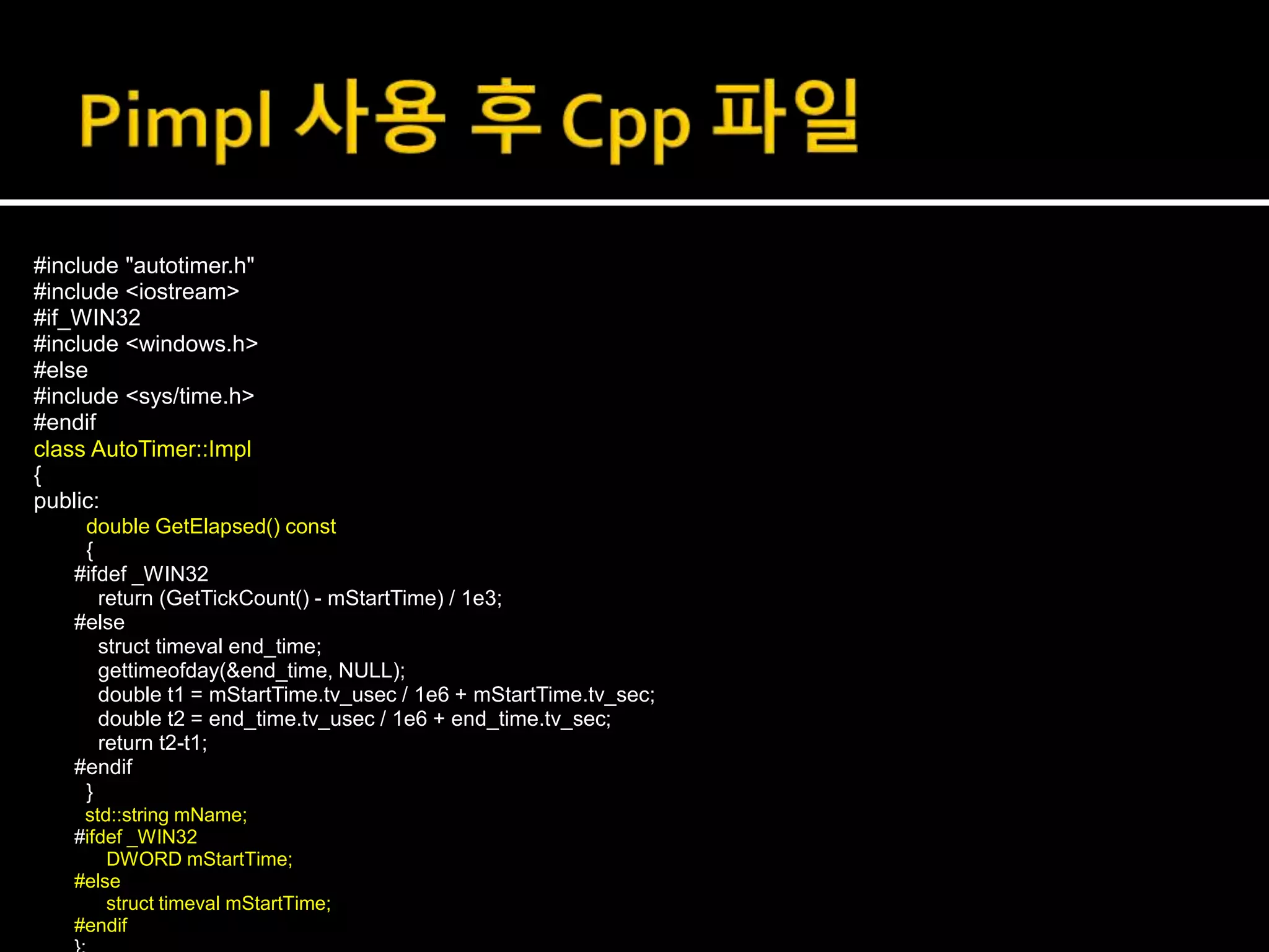 #include "autotimer.h"
#include <iostream>
#if_WIN32
#include <windows.h>
#else
#include <sys/time.h>
#endif
class AutoTimer::Impl
{
public:
double GetElapsed() const
{
#ifdef _WIN32
return (GetTickCount() - mStartTime) / 1e3;
#else
struct timeval end_time;
gettimeofday(&end_time, NULL);
double t1 = mStartTime.tv_usec / 1e6 + mStartTime.tv_sec;
double t2 = end_time.tv_usec / 1e6 + end_time.tv_sec;
return t2-t1;
#endif
}
std::string mName;
#ifdef _WIN32
DWORD mStartTime;
#else
struct timeval mStartTime;
#endif
 