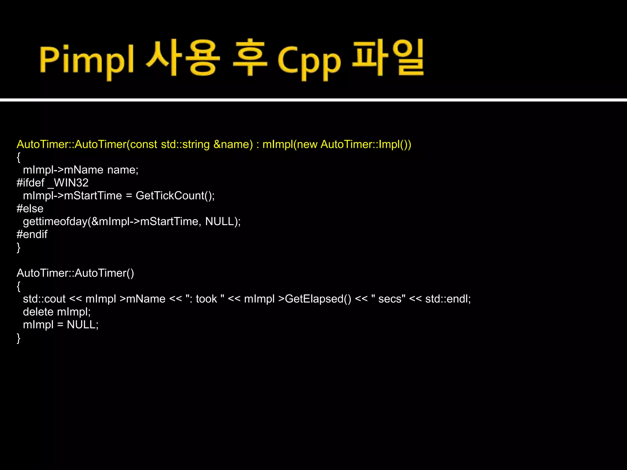 AutoTimer::AutoTimer(const std::string &name) : mImpl(new AutoTimer::Impl())
{
mImpl->mName name;
#ifdef _WIN32
mImpl->mStartTime = GetTickCount();
#else
gettimeofday(&mImpl->mStartTime, NULL);
#endif
}
AutoTimer::AutoTimer()
{
std::cout << mImpl >mName << ": took " << mImpl >GetElapsed() << " secs" << std::endl;
delete mImpl;
mImpl = NULL;
}
 