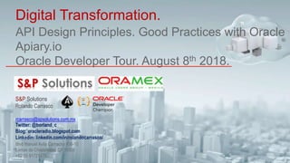 API Design Principles. Good Practices with Oracle
Apiary.io
Oracle Developer Tour. August 8th 2018.
Digital Transformation.
S&P Solutions
Rolando Carrasco
rcarrasco@spsolutions.com.mx
Twitter: @borland_c
Blog: oracleradio.blogspot.com
Linkedin: linkedin.com/in/rolandocarrasco/
Blvd Manuel Avila Camacho #36-10
Lomas de Chapultepec CP 11000
+52 55 91721478
 