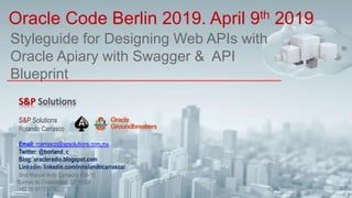 Styleguide for Designing Web APIs with
Oracle Apiary with Swagger & API
Blueprint
Oracle Code Berlin 2019. April 9th 2019
S&P Solutions
Rolando Carrasco
Email: rcarrasco@spsolutions.com.mx
Twitter: @borland_c
Blog: oracleradio.blogspot.com
Linkedin: linkedin.com/in/rolandocarrasco/
Blvd Manuel Avila Camacho #36-10
Lomas de Chapultepec CP 11000
+52 55 91721478
 