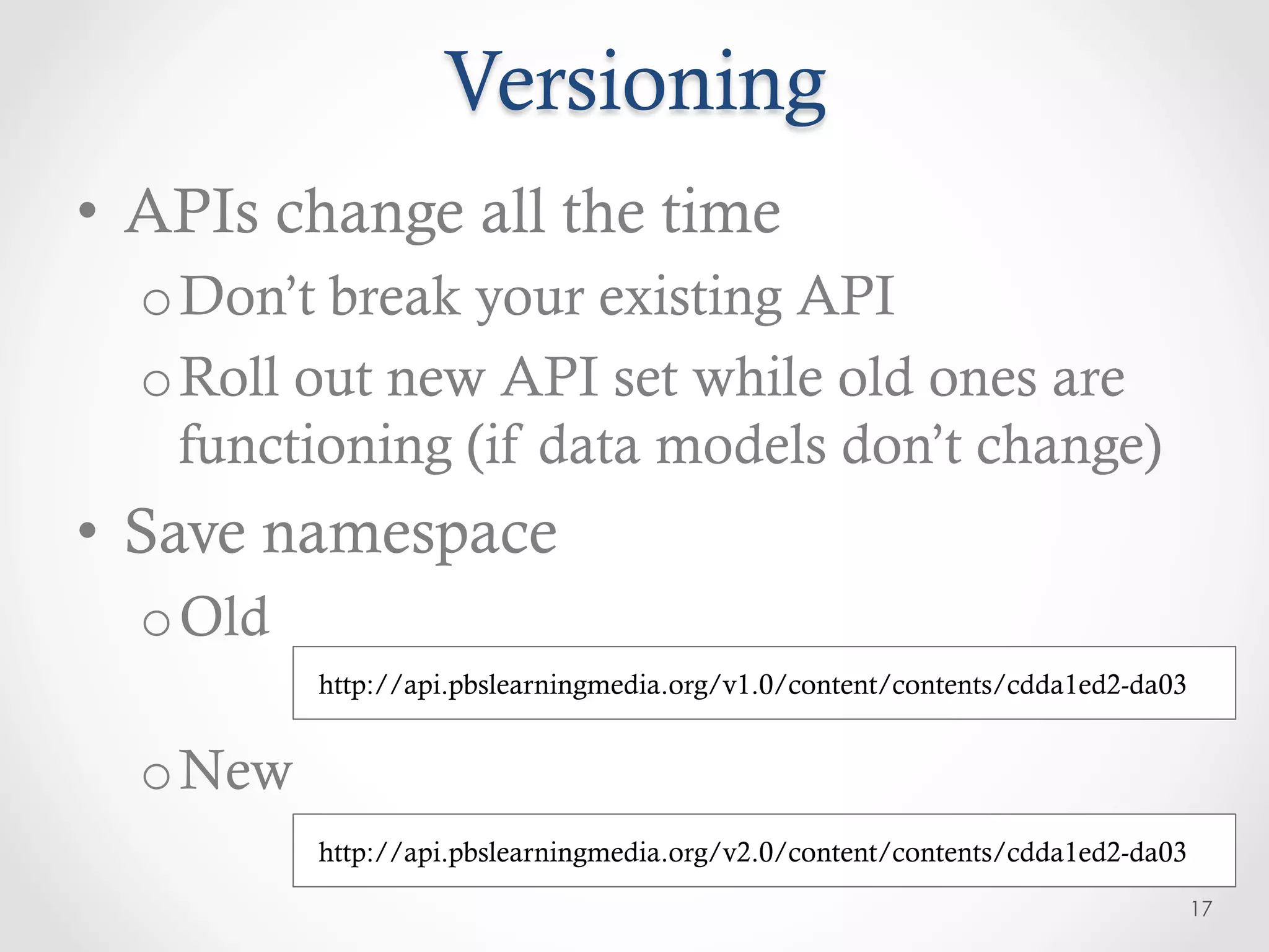 Versioning
•  APIs change all the time
  o Don’t break your existing API
  o Roll out new API set while old ones are
    functioning (if data models don’t change)
•  Save namespace
  o Old
          http://api.pbslearningmedia.org/v1.0/content/contents/cdda1ed2-da03


  o New
          http://api.pbslearningmedia.org/v2.0/content/contents/cdda1ed2-da03
                                                                                17
 