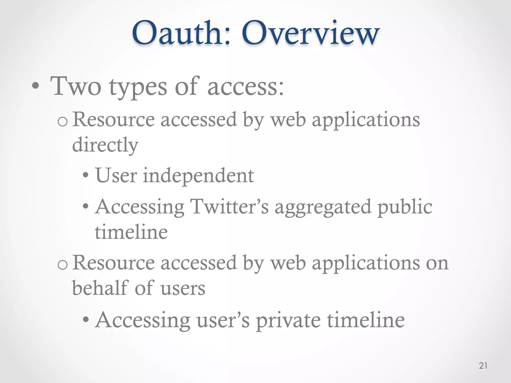 Oauth: Overview
•  Two types of access:
  o Resource accessed by web applications
    directly
     •  User independent
     •  Accessing Twitter’s aggregated public
        timeline
  o Resource accessed by web applications on
    behalf of users
    • Accessing user’s private timeline
                                                21
 