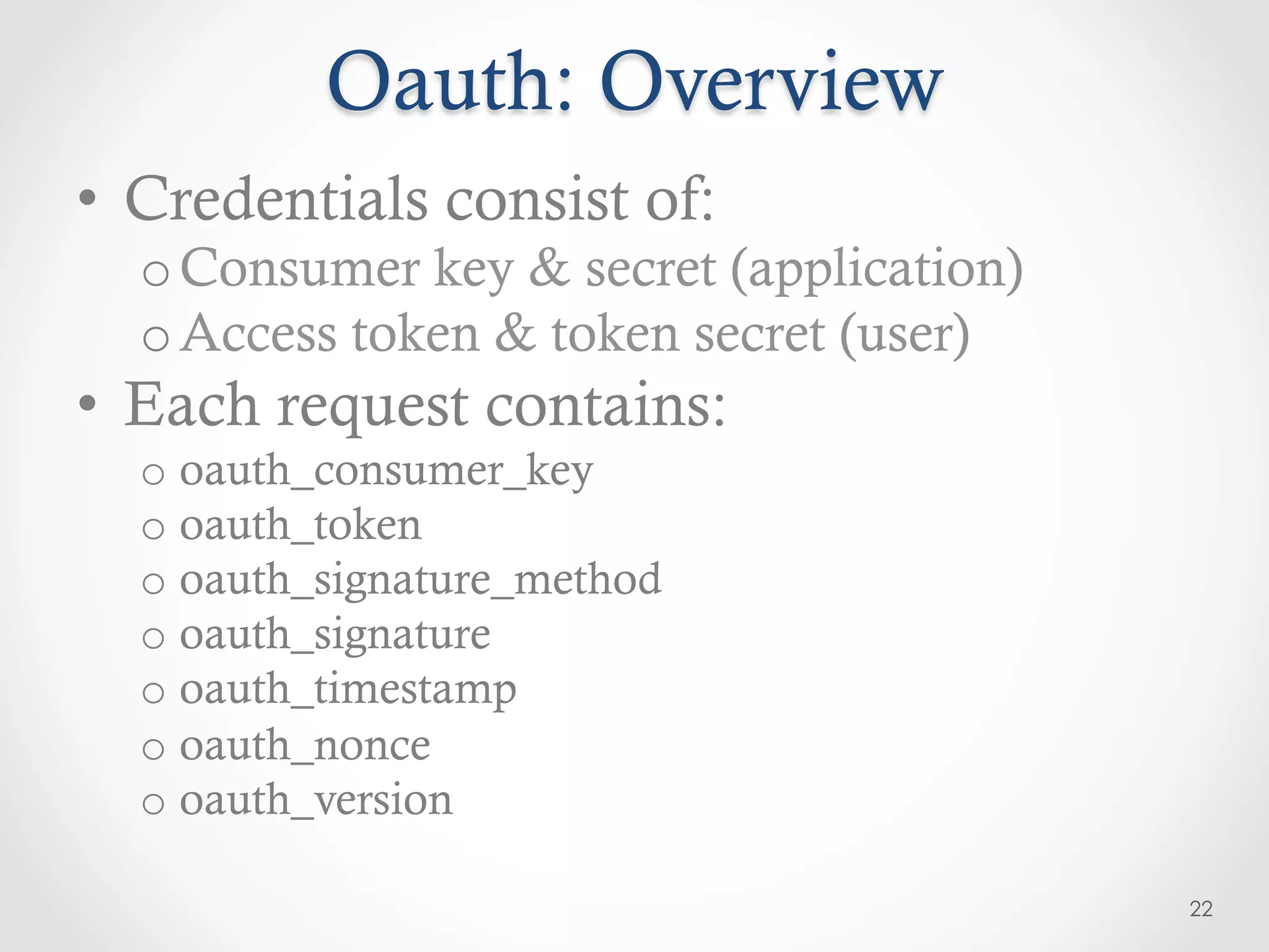 Oauth: Overview
•  Credentials consist of:
  o Consumer key & secret (application)
  o Access token & token secret (user)
•  Each request contains:
  o  oauth_consumer_key
  o  oauth_token
  o  oauth_signature_method
  o  oauth_signature
  o  oauth_timestamp
  o  oauth_nonce
  o  oauth_version

                                          22
 