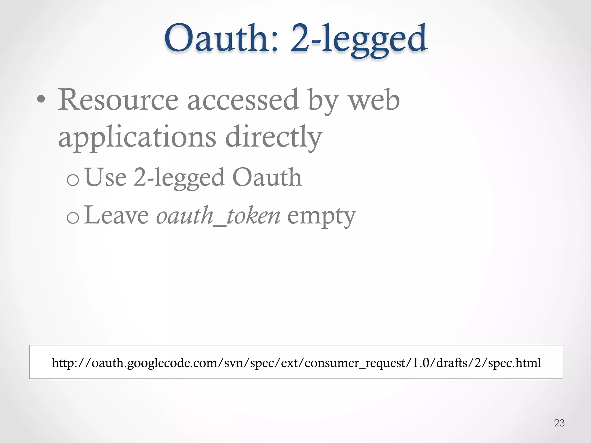 Oauth: 2-legged
•  Resource accessed by web
   applications directly
   o Use 2-legged Oauth
   o Leave oauth_token empty




 http://oauth.googlecode.com/svn/spec/ext/consumer_request/1.0/drafts/2/spec.html



                                                                                    23
 