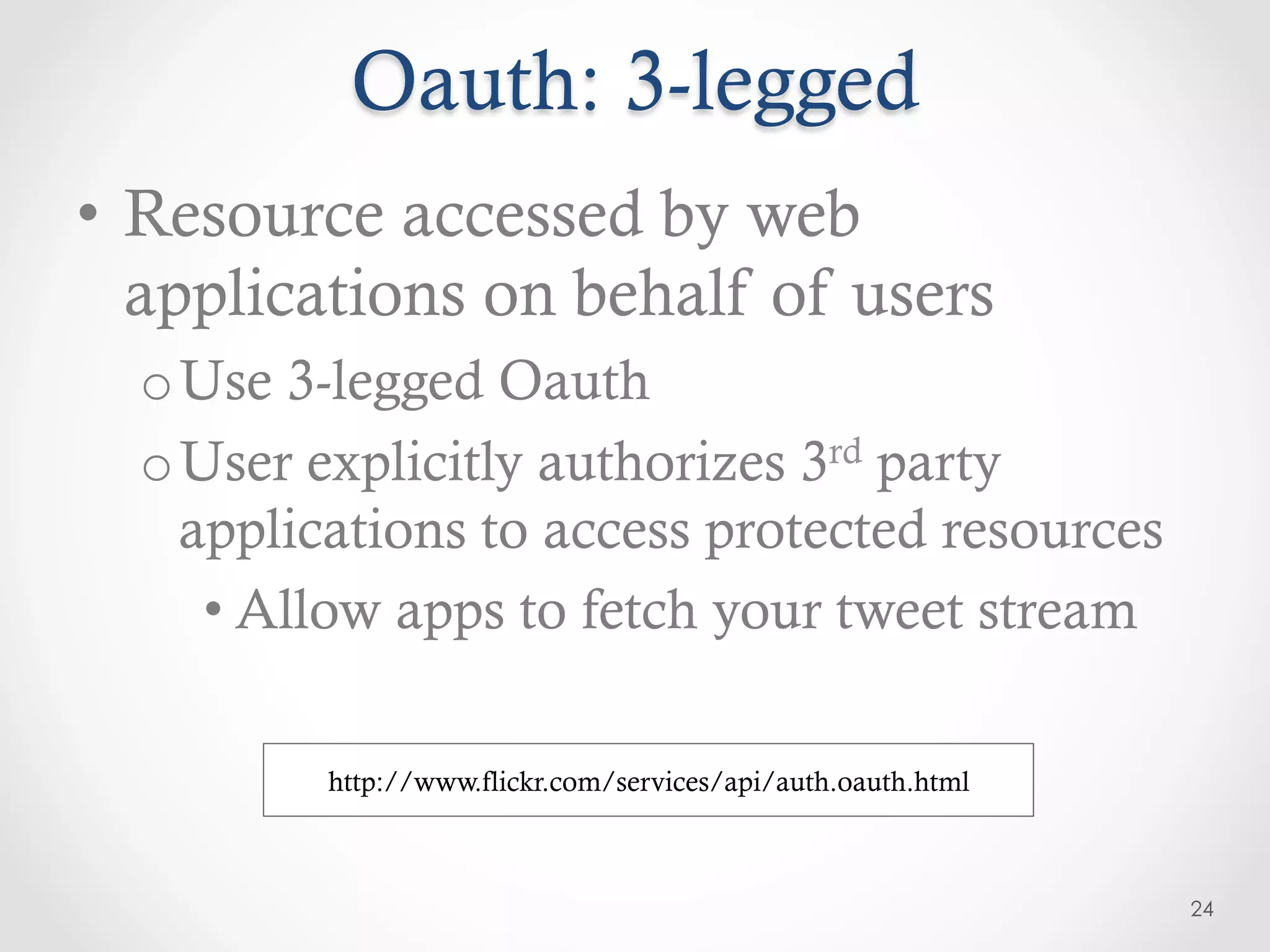 Oauth: 3-legged
•  Resource accessed by web
   applications on behalf of users
  o Use 3-legged Oauth
  o User explicitly authorizes 3rd party
    applications to access protected resources
     • Allow apps to fetch your tweet stream

          http://www.flickr.com/services/api/auth.oauth.html



                                                               24
 