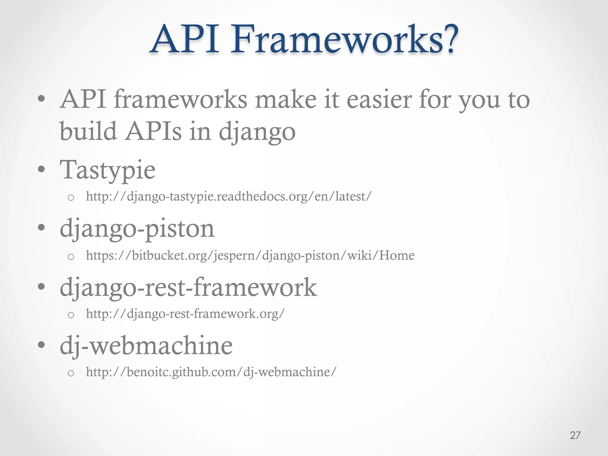 API Frameworks?
•  API frameworks make it easier for you to
   build APIs in django
•  Tastypie
  o  http://django-tastypie.readthedocs.org/en/latest/

•  django-piston
  o  https://bitbucket.org/jespern/django-piston/wiki/Home

•  django-rest-framework
  o  http://django-rest-framework.org/

•  dj-webmachine
  o  http://benoitc.github.com/dj-webmachine/



                                                             27
 