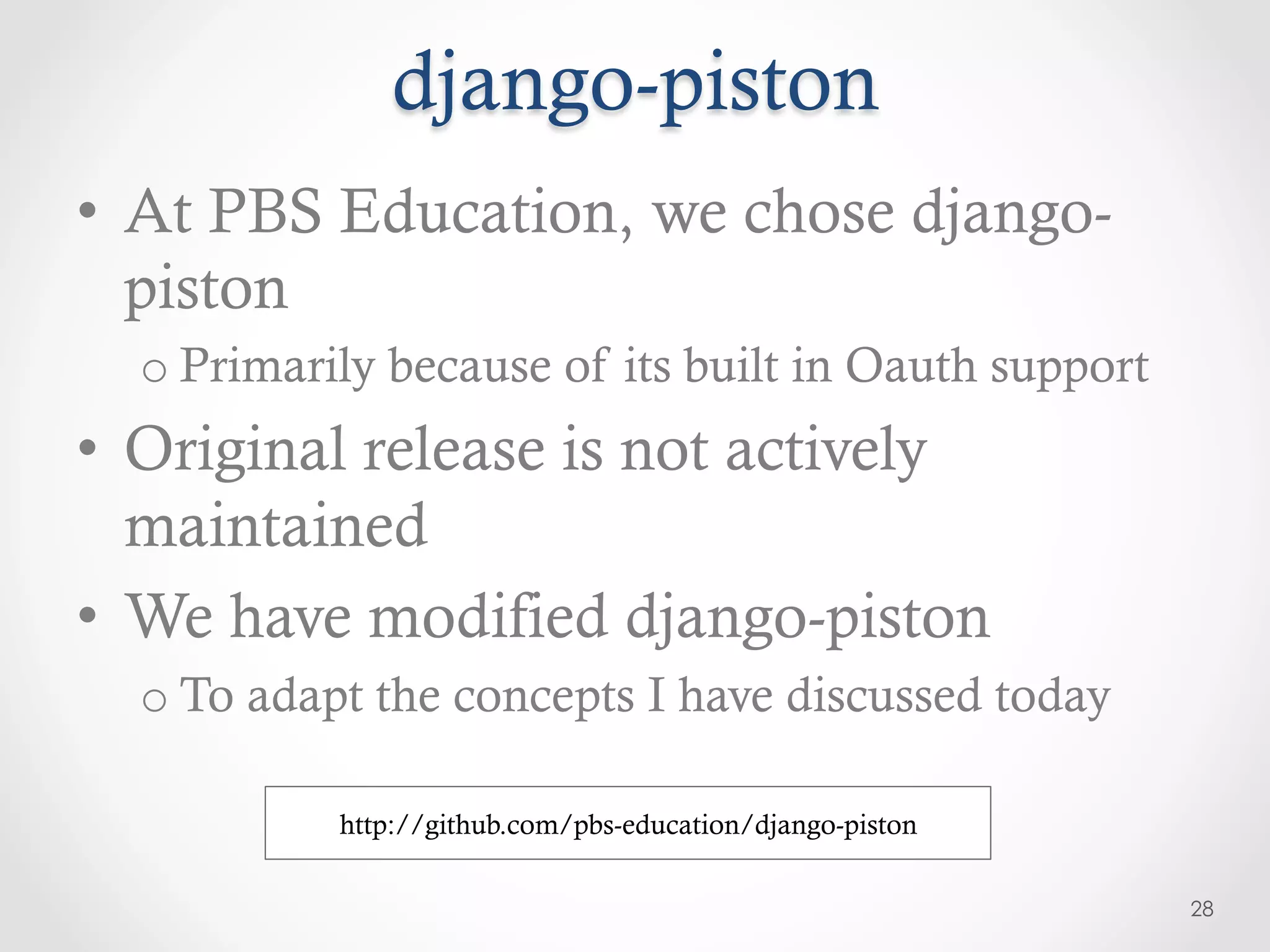 django-piston
•  At PBS Education, we chose django-
   piston
  o Primarily because of its built in Oauth support
•  Original release is not actively
   maintained
•  We have modified django-piston
  o To adapt the concepts I have discussed today

           http://github.com/pbs-education/django-piston

                                                           28
 
