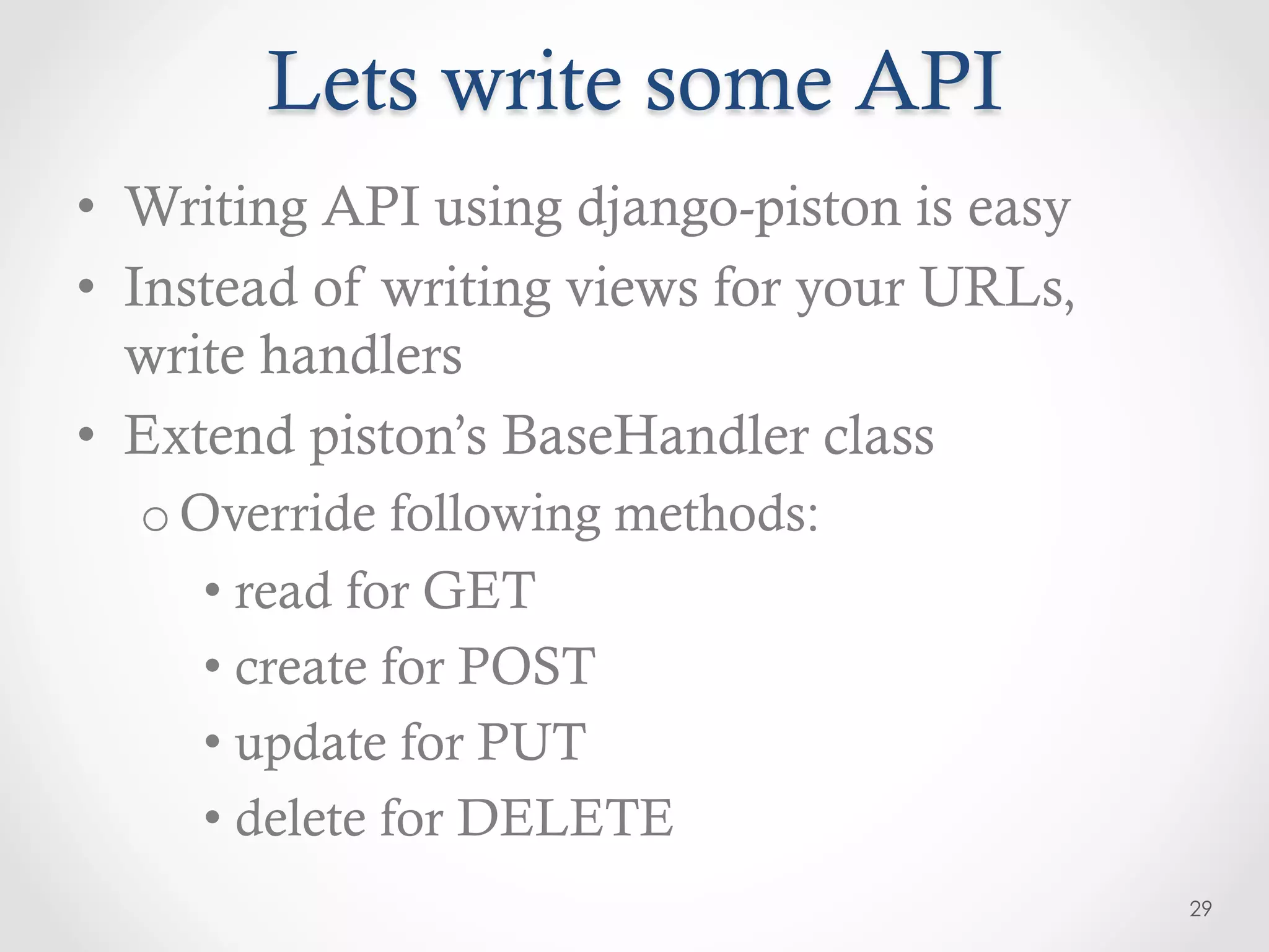 Lets write some API
•  Writing API using django-piston is easy
•  Instead of writing views for your URLs,
   write handlers
•  Extend piston’s BaseHandler class
  o Override following methods:
     •  read for GET
     •  create for POST
     •  update for PUT
     •  delete for DELETE
                                             29
 