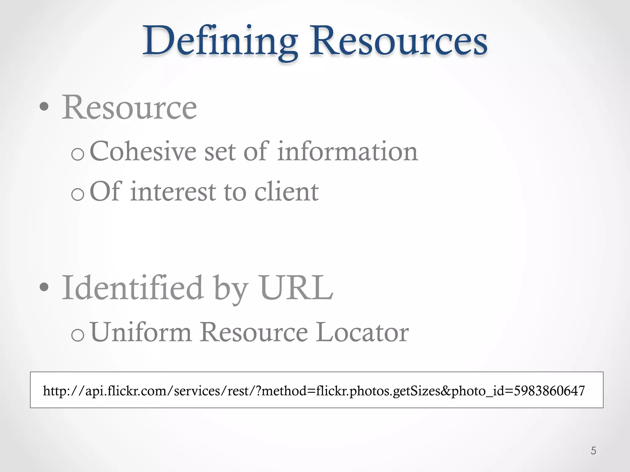 Defining Resources
•  Resource
    o Cohesive set of information
    o Of interest to client


•  Identified by URL
    o Uniform Resource Locator
http://api.flickr.com/services/rest/?method=flickr.photos.getSizes&photo_id=5983860647



                                                                                         5
 