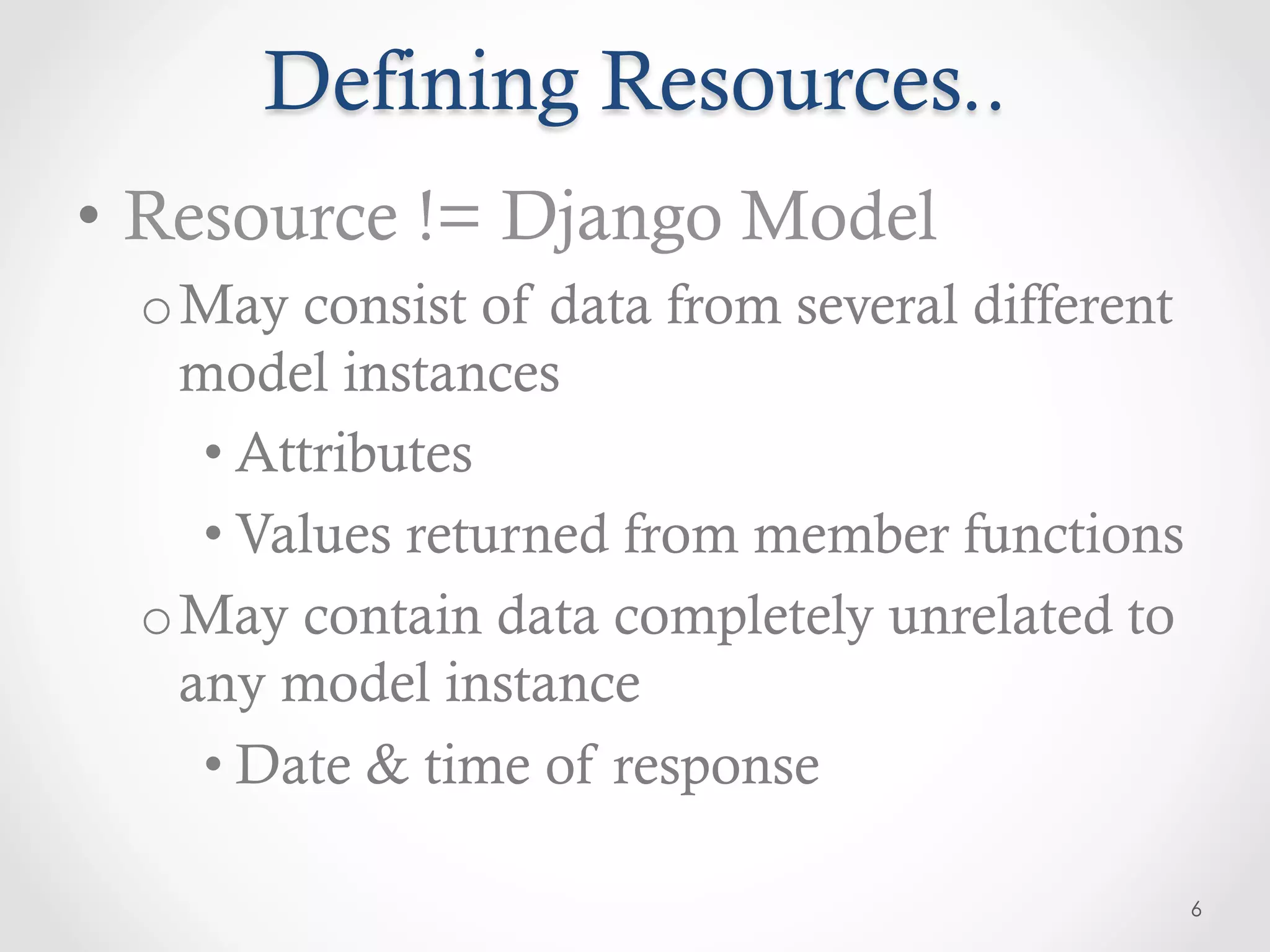 Defining Resources..
•  Resource != Django Model
 o May consist of data from several different
   model instances
    • Attributes
    • Values returned from member functions
 o May contain data completely unrelated to
   any model instance
    • Date & time of response

                                                6
 