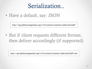 Serialization..
•  Have a default, say: JSON
   http://api.pbslearningmedia.org/v1.0/content/contents/cdda1ed2-da03




•  But if client requests different format,
   then deliver accordingly (if supported)

  http://api.pbslearningmedia.org/v1.0/content/contents/cdda1ed2-da03.xml




                                                                            15
 