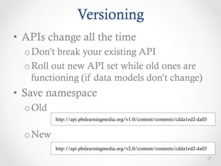 Versioning
•  APIs change all the time
  o Don’t break your existing API
  o Roll out new API set while old ones are
    functioning (if data models don’t change)
•  Save namespace
  o Old
          http://api.pbslearningmedia.org/v1.0/content/contents/cdda1ed2-da03


  o New
          http://api.pbslearningmedia.org/v2.0/content/contents/cdda1ed2-da03
                                                                                17
 