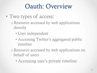 Oauth: Overview
•  Two types of access:
  o Resource accessed by web applications
    directly
     •  User independent
     •  Accessing Twitter’s aggregated public
        timeline
  o Resource accessed by web applications on
    behalf of users
    • Accessing user’s private timeline
                                                21
 