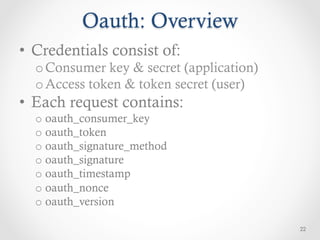 Oauth: Overview
•  Credentials consist of:
  o Consumer key & secret (application)
  o Access token & token secret (user)
•  Each request contains:
  o  oauth_consumer_key
  o  oauth_token
  o  oauth_signature_method
  o  oauth_signature
  o  oauth_timestamp
  o  oauth_nonce
  o  oauth_version

                                          22
 