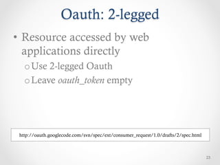 Oauth: 2-legged
•  Resource accessed by web
   applications directly
   o Use 2-legged Oauth
   o Leave oauth_token empty




 http://oauth.googlecode.com/svn/spec/ext/consumer_request/1.0/drafts/2/spec.html



                                                                                    23
 