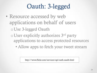 Oauth: 3-legged
•  Resource accessed by web
   applications on behalf of users
  o Use 3-legged Oauth
  o User explicitly authorizes 3rd party
    applications to access protected resources
     • Allow apps to fetch your tweet stream

          http://www.flickr.com/services/api/auth.oauth.html



                                                               24
 