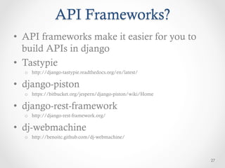 API Frameworks?
•  API frameworks make it easier for you to
   build APIs in django
•  Tastypie
  o  http://django-tastypie.readthedocs.org/en/latest/

•  django-piston
  o  https://bitbucket.org/jespern/django-piston/wiki/Home

•  django-rest-framework
  o  http://django-rest-framework.org/

•  dj-webmachine
  o  http://benoitc.github.com/dj-webmachine/



                                                             27
 